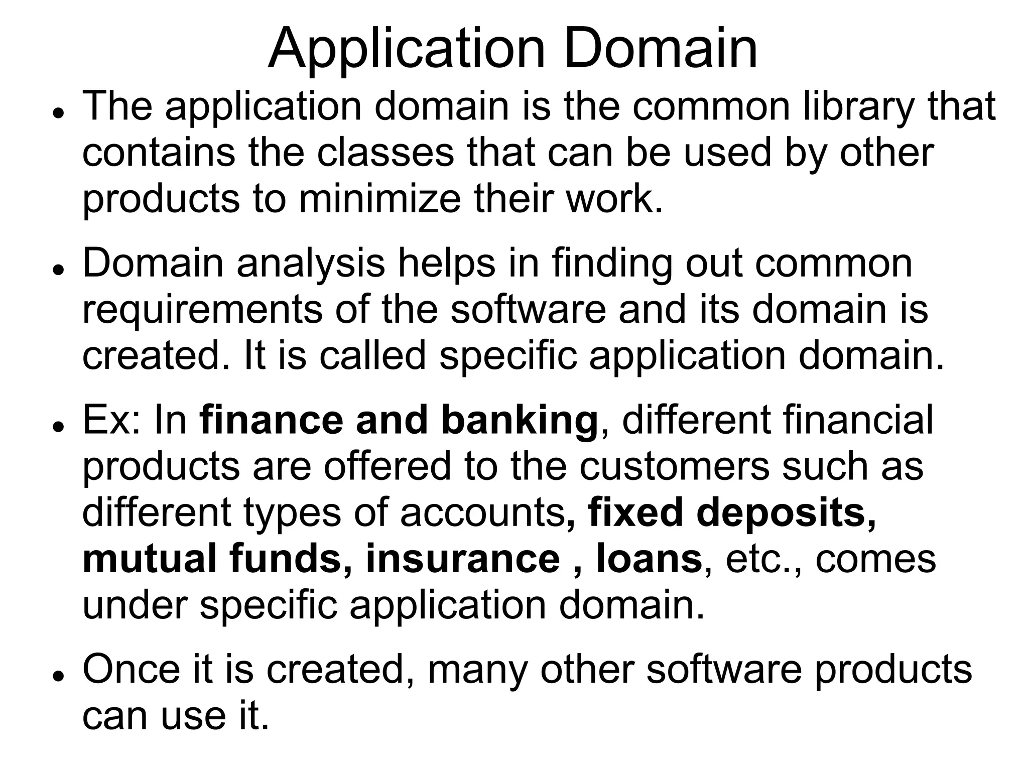 Application Domain
 The application domain is the common library that
contains the classes that can be used by other
products to minimize their work.
 Domain analysis helps in finding out common
requirements of the software and its domain is
created. It is called specific application domain.
 Ex: In finance and banking, different financial
products are offered to the customers such as
different types of accounts, fixed deposits,
mutual funds, insurance , loans, etc., comes
under specific application domain.
 Once it is created, many other software products
can use it.
 