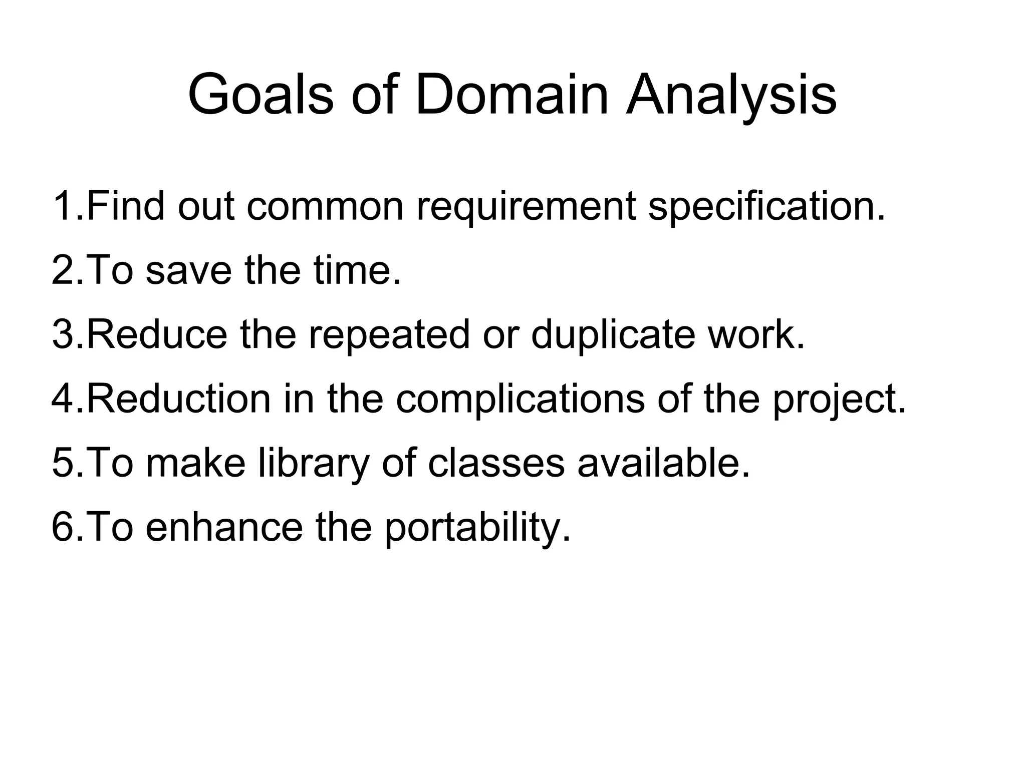 Goals of Domain Analysis
1.Find out common requirement specification.
2.To save the time.
3.Reduce the repeated or duplicate work.
4.Reduction in the complications of the project.
5.To make library of classes available.
6.To enhance the portability.
 
