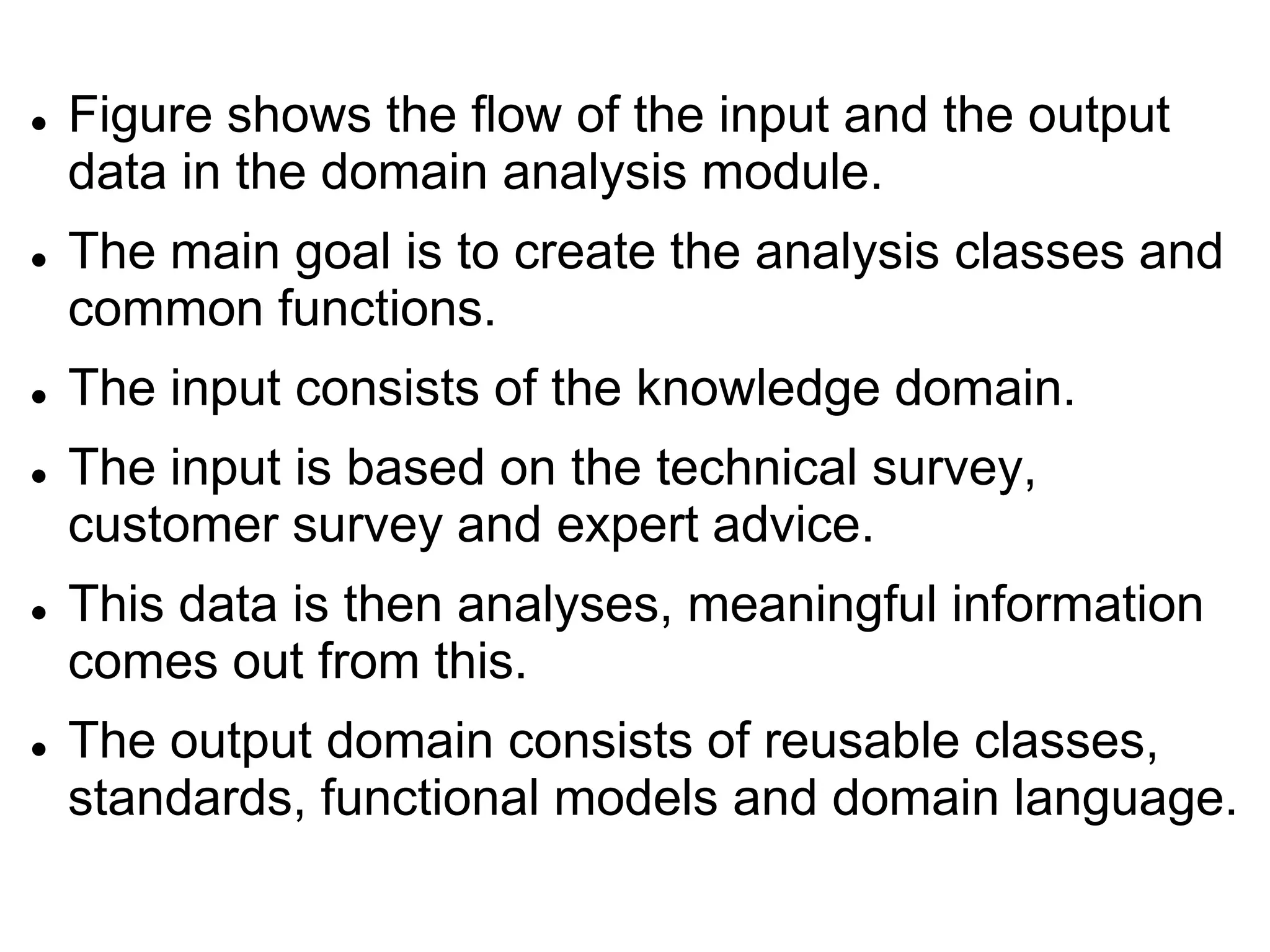  Figure shows the flow of the input and the output
data in the domain analysis module.
 The main goal is to create the analysis classes and
common functions.
 The input consists of the knowledge domain.
 The input is based on the technical survey,
customer survey and expert advice.
 This data is then analyses, meaningful information
comes out from this.
 The output domain consists of reusable classes,
standards, functional models and domain language.
 