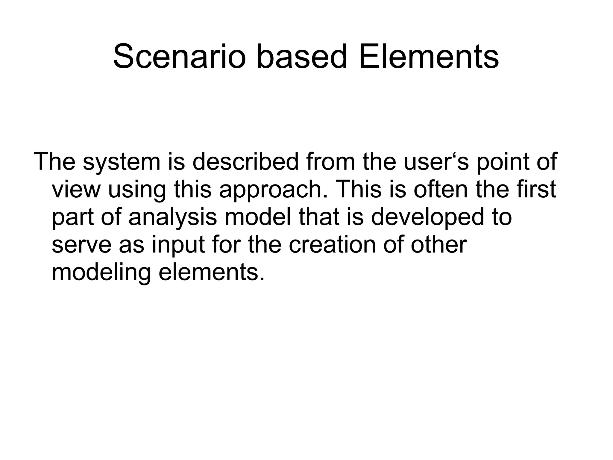 Scenario based Elements
The system is described from the user‘s point of
view using this approach. This is often the first
part of analysis model that is developed to
serve as input for the creation of other
modeling elements.
 