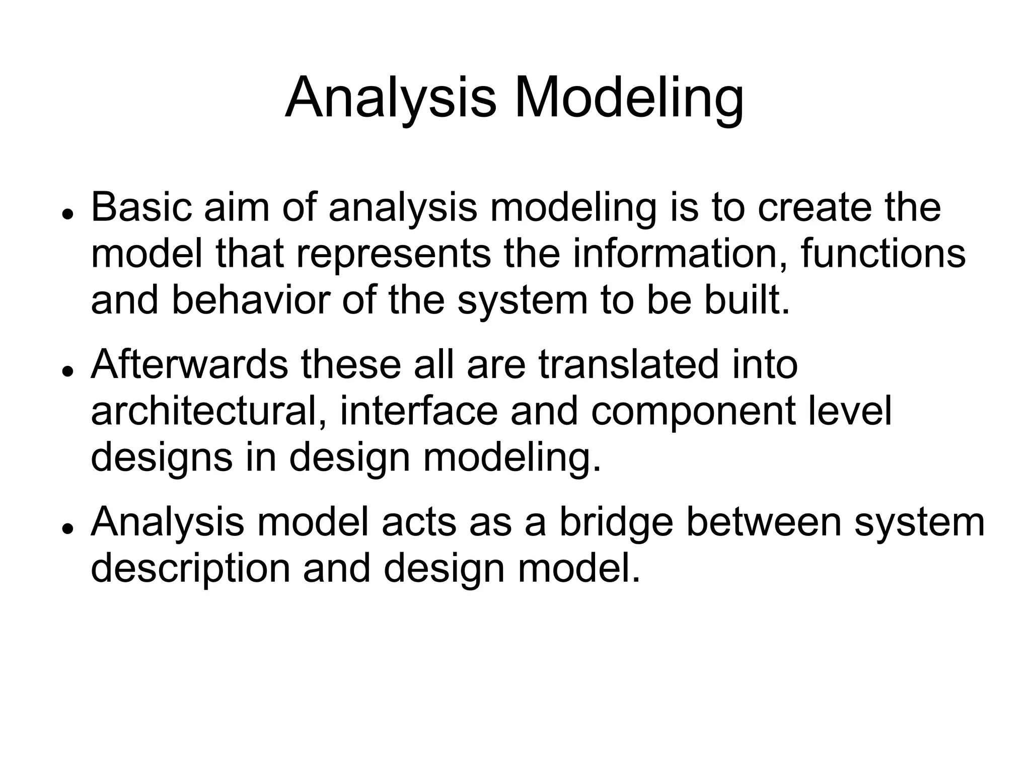 Analysis Modeling
 Basic aim of analysis modeling is to create the
model that represents the information, functions
and behavior of the system to be built.
 Afterwards these all are translated into
architectural, interface and component level
designs in design modeling.
 Analysis model acts as a bridge between system
description and design model.
 