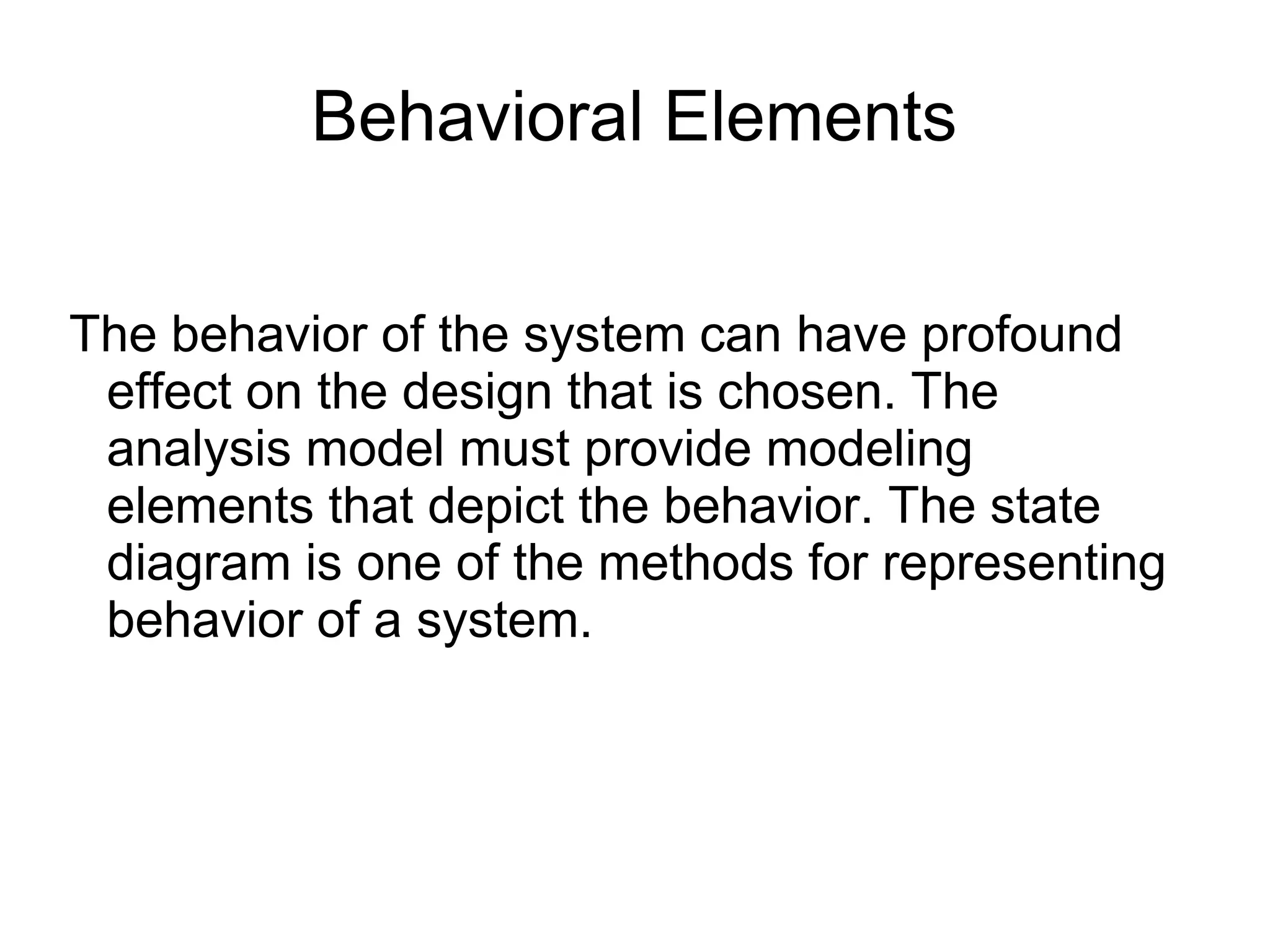 Behavioral Elements
The behavior of the system can have profound
effect on the design that is chosen. The
analysis model must provide modeling
elements that depict the behavior. The state
diagram is one of the methods for representing
behavior of a system.
 