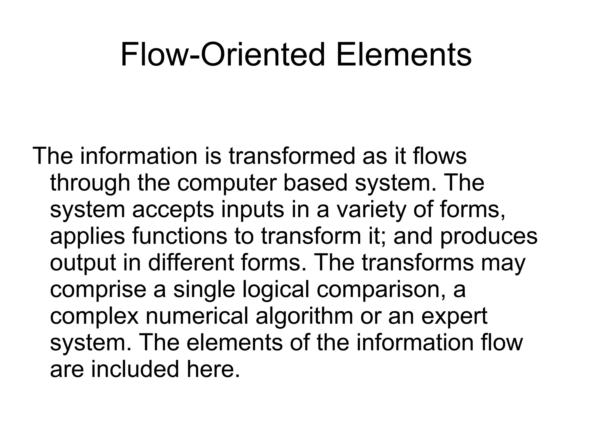 Flow-Oriented Elements
The information is transformed as it flows
through the computer based system. The
system accepts inputs in a variety of forms,
applies functions to transform it; and produces
output in different forms. The transforms may
comprise a single logical comparison, a
complex numerical algorithm or an expert
system. The elements of the information flow
are included here.
 