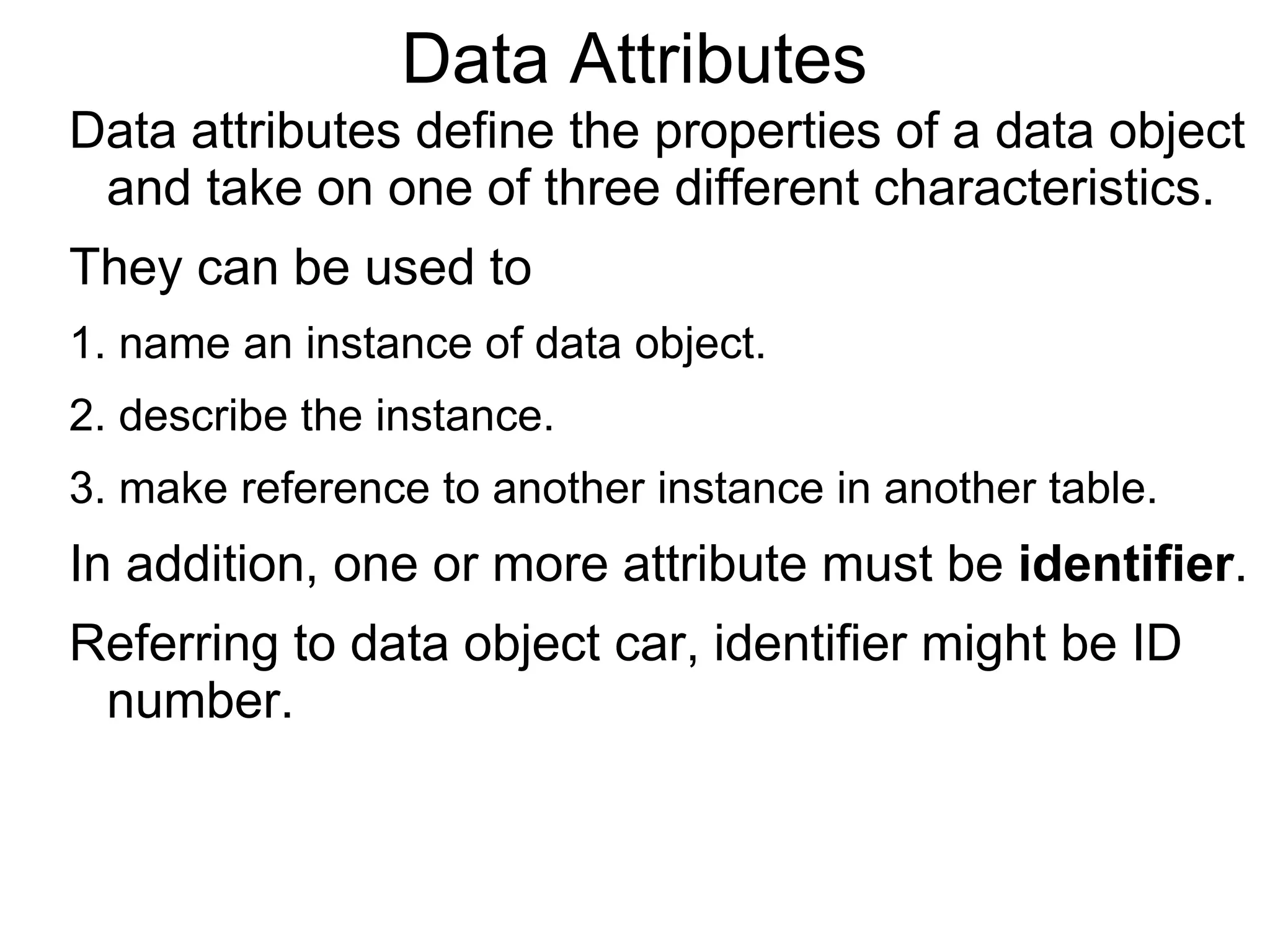 Data Attributes
Data attributes define the properties of a data object
and take on one of three different characteristics.
They can be used to
1. name an instance of data object.
2. describe the instance.
3. make reference to another instance in another table.
In addition, one or more attribute must be identifier.
Referring to data object car, identifier might be ID
number.
 