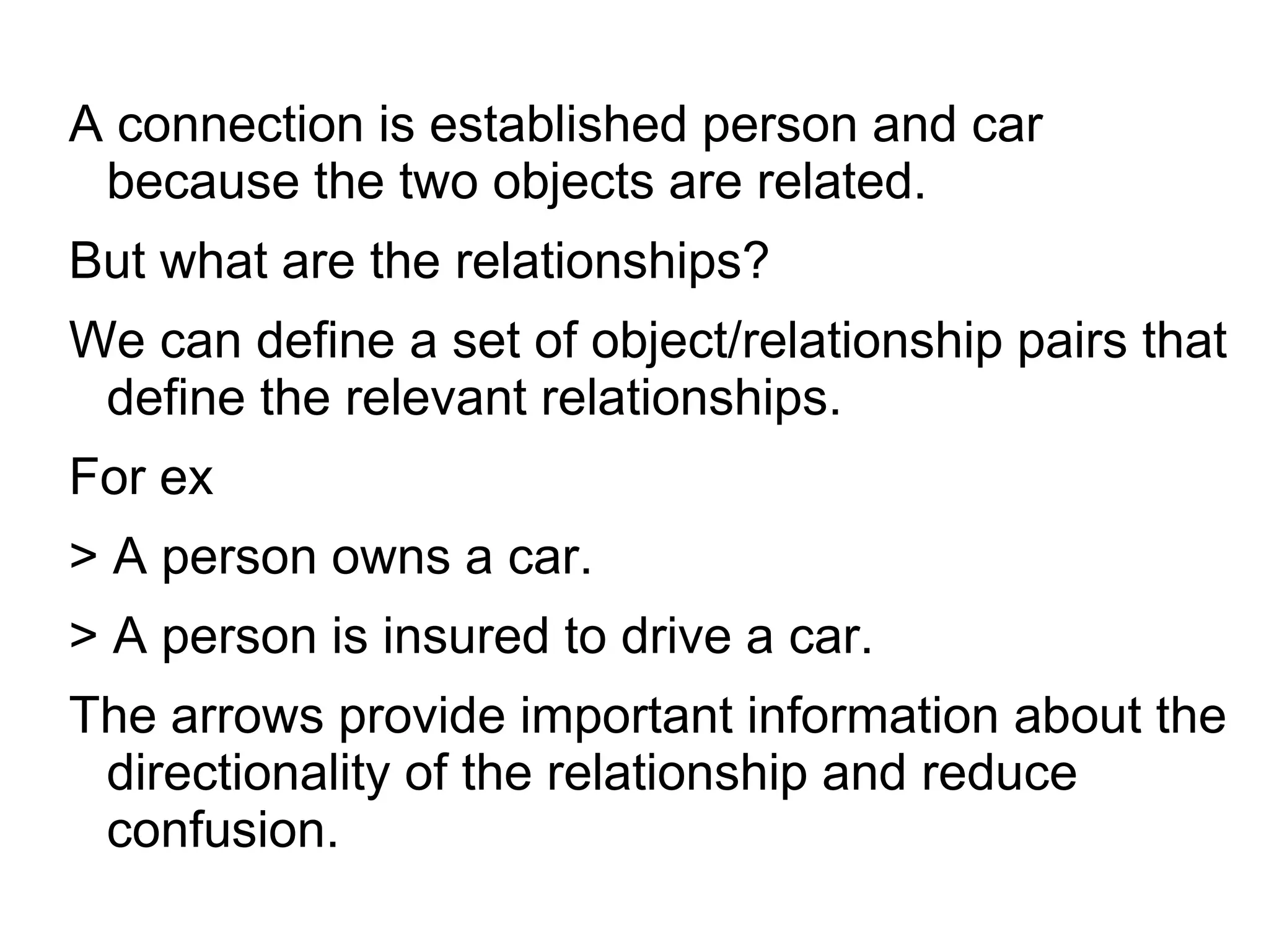 A connection is established person and car
because the two objects are related.
But what are the relationships?
We can define a set of object/relationship pairs that
define the relevant relationships.
For ex
> A person owns a car.
> A person is insured to drive a car.
The arrows provide important information about the
directionality of the relationship and reduce
confusion.
 