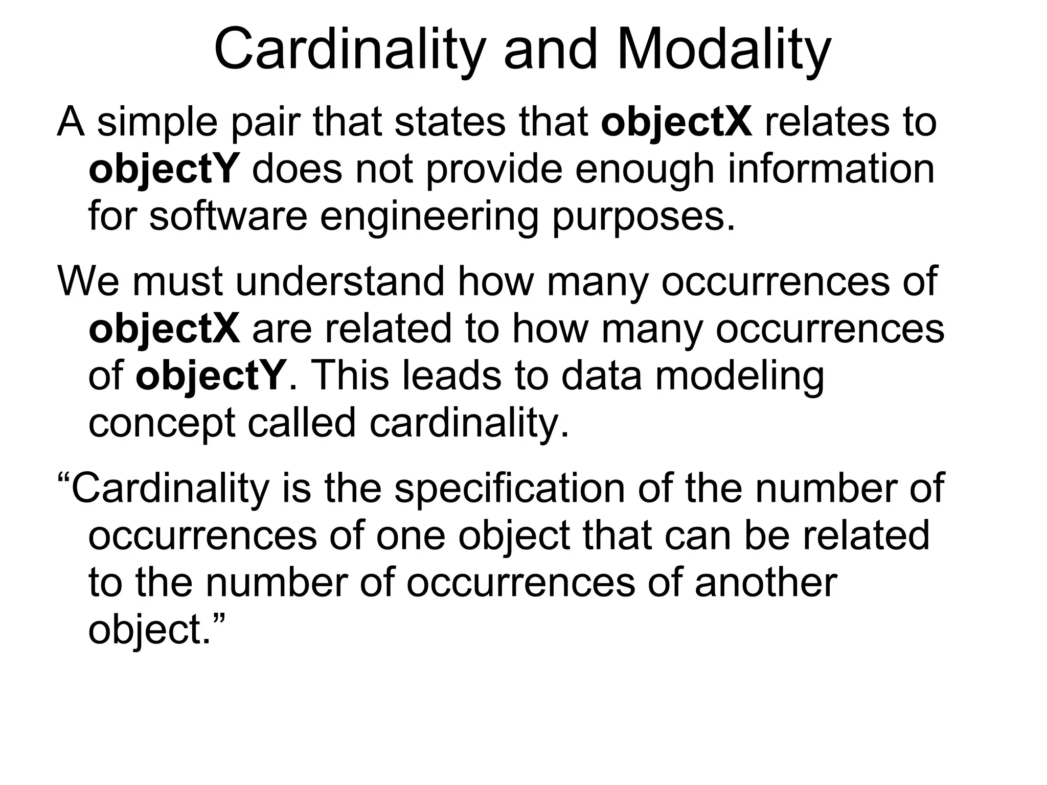 Cardinality and Modality
A simple pair that states that objectX relates to
objectY does not provide enough information
for software engineering purposes.
We must understand how many occurrences of
objectX are related to how many occurrences
of objectY. This leads to data modeling
concept called cardinality.
“Cardinality is the specification of the number of
occurrences of one object that can be related
to the number of occurrences of another
object.”
 