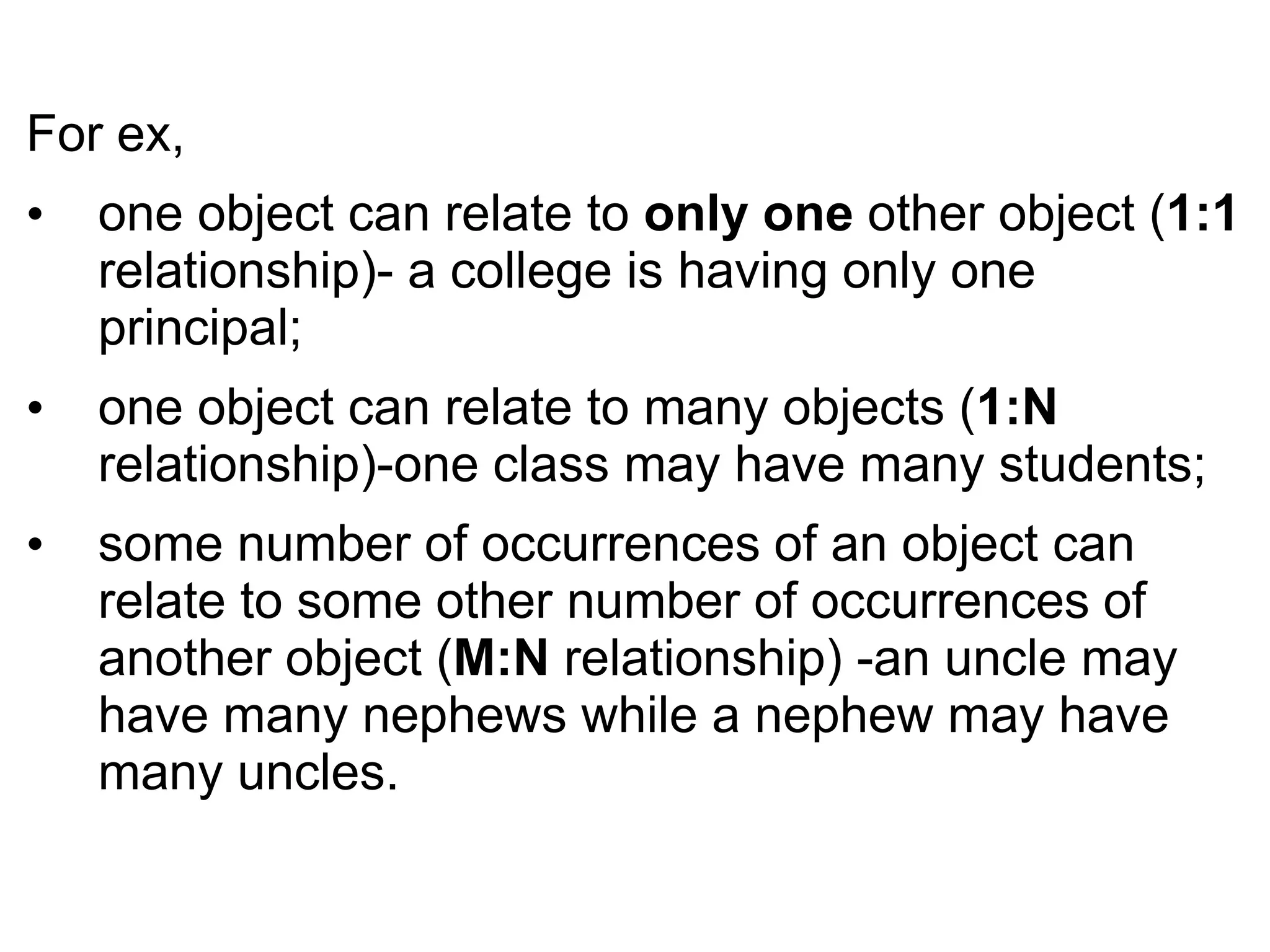 For ex,
• one object can relate to only one other object (1:1
relationship)- a college is having only one
principal;
• one object can relate to many objects (1:N
relationship)-one class may have many students;
• some number of occurrences of an object can
relate to some other number of occurrences of
another object (M:N relationship) -an uncle may
have many nephews while a nephew may have
many uncles.
 