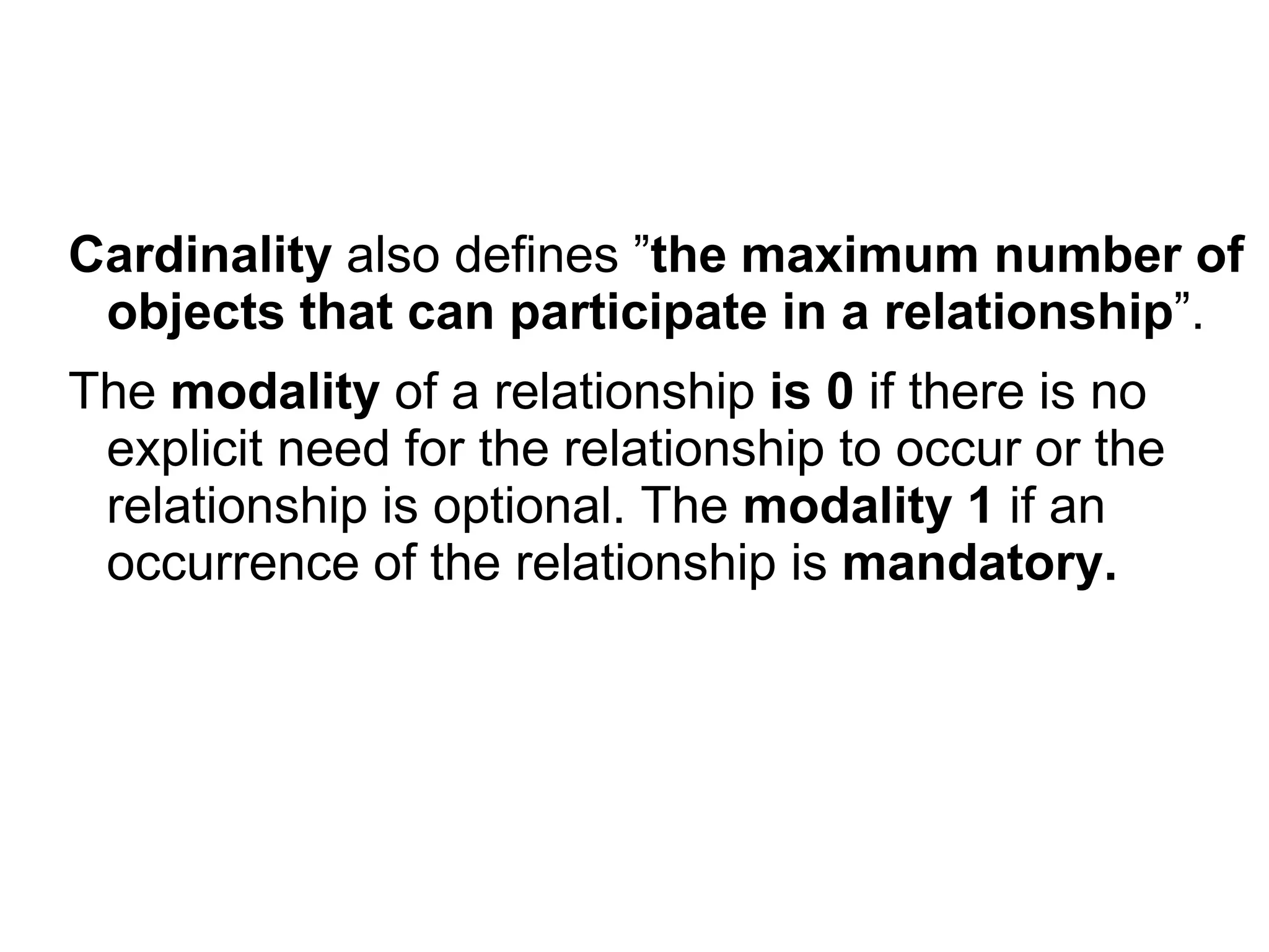 Cardinality also defines ”the maximum number of
objects that can participate in a relationship”.
The modality of a relationship is 0 if there is no
explicit need for the relationship to occur or the
relationship is optional. The modality 1 if an
occurrence of the relationship is mandatory.
 
