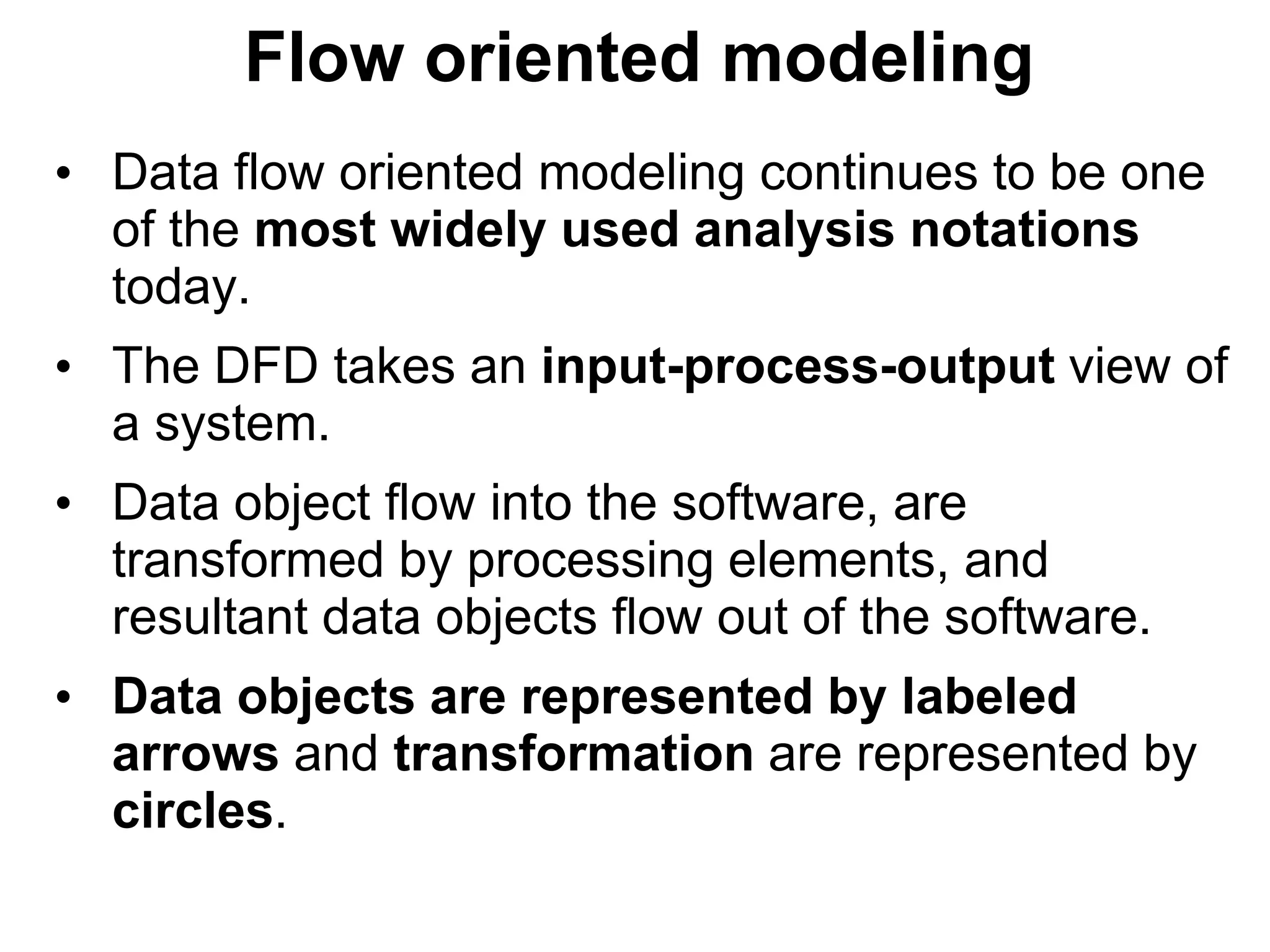 Flow oriented modeling
• Data flow oriented modeling continues to be one
of the most widely used analysis notations
today.
• The DFD takes an input-process-output view of
a system.
• Data object flow into the software, are
transformed by processing elements, and
resultant data objects flow out of the software.
• Data objects are represented by labeled
arrows and transformation are represented by
circles.
 