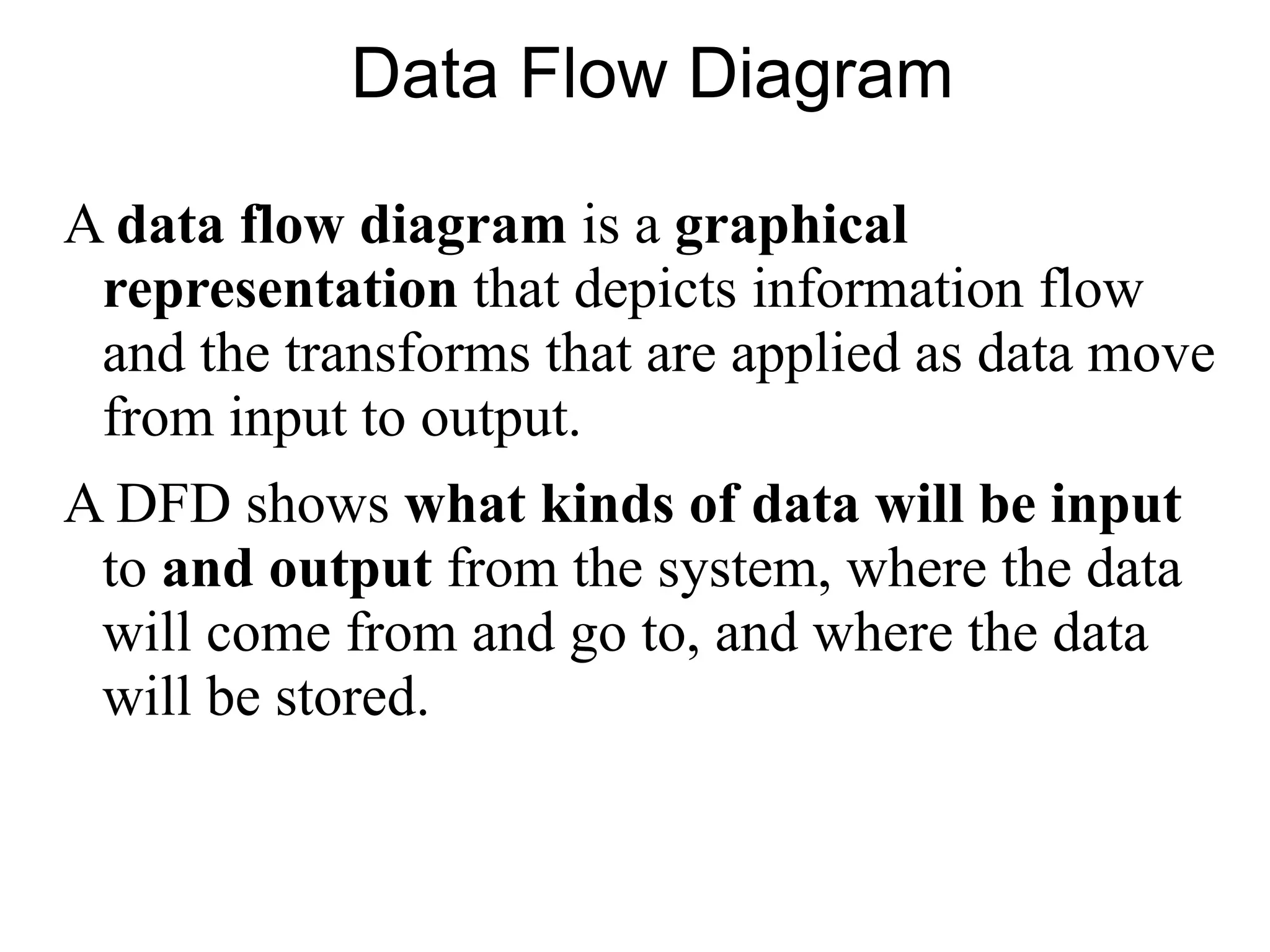 Data Flow Diagram
A data flow diagram is a graphical
representation that depicts information flow
and the transforms that are applied as data move
from input to output.
A DFD shows what kinds of data will be input
to and output from the system, where the data
will come from and go to, and where the data
will be stored.
 