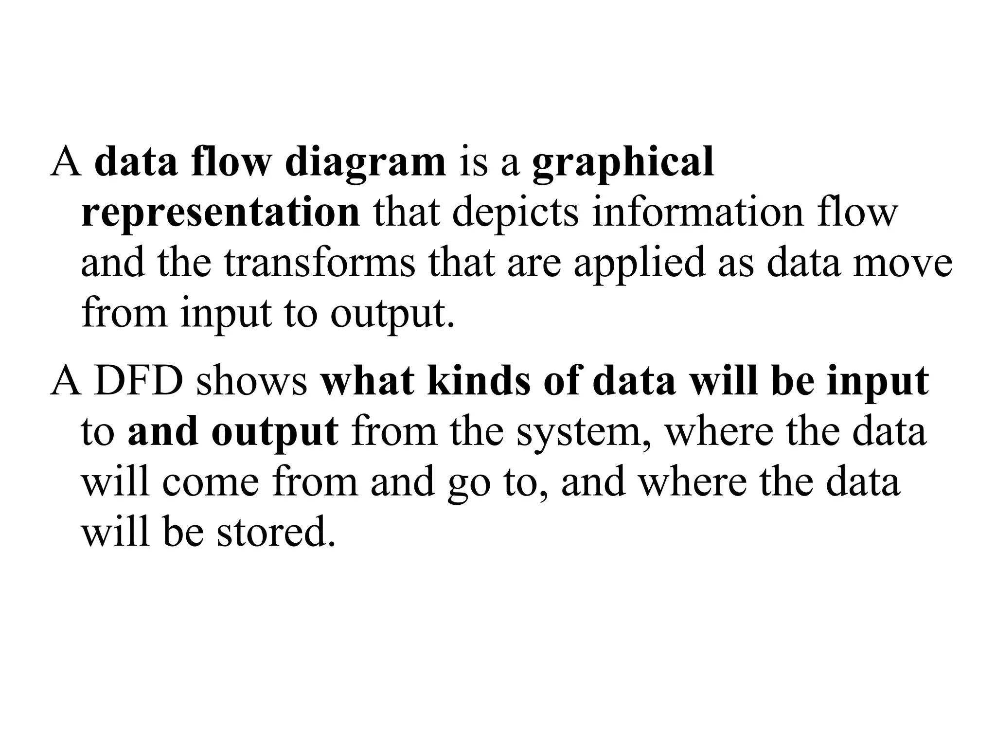 A data flow diagram is a graphical
representation that depicts information flow
and the transforms that are applied as data move
from input to output.
A DFD shows what kinds of data will be input
to and output from the system, where the data
will come from and go to, and where the data
will be stored.
 