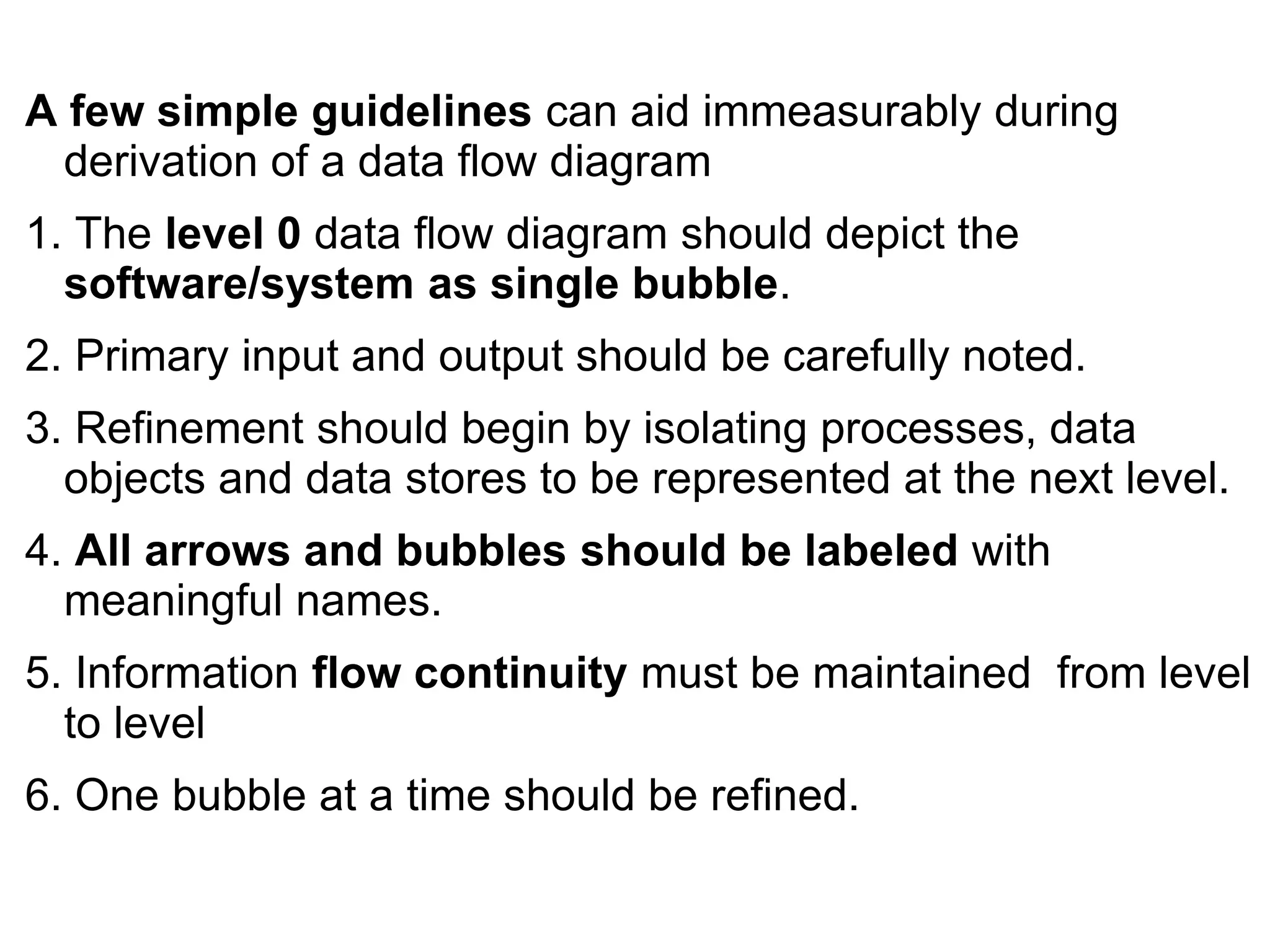 A few simple guidelines can aid immeasurably during
derivation of a data flow diagram
1. The level 0 data flow diagram should depict the
software/system as single bubble.
2. Primary input and output should be carefully noted.
3. Refinement should begin by isolating processes, data
objects and data stores to be represented at the next level.
4. All arrows and bubbles should be labeled with
meaningful names.
5. Information flow continuity must be maintained from level
to level
6. One bubble at a time should be refined.
 
