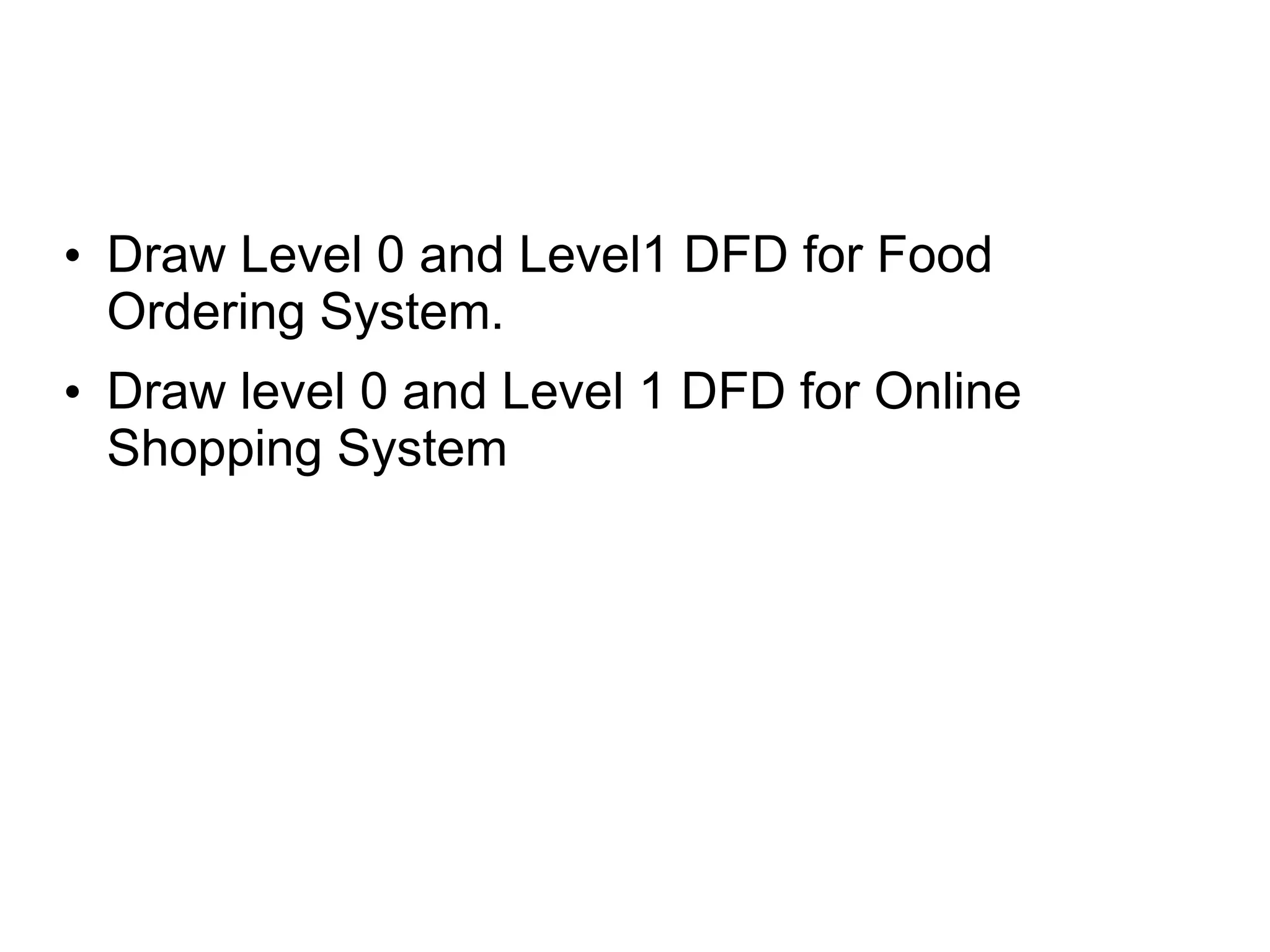 • Draw Level 0 and Level1 DFD for Food
Ordering System.
• Draw level 0 and Level 1 DFD for Online
Shopping System
 