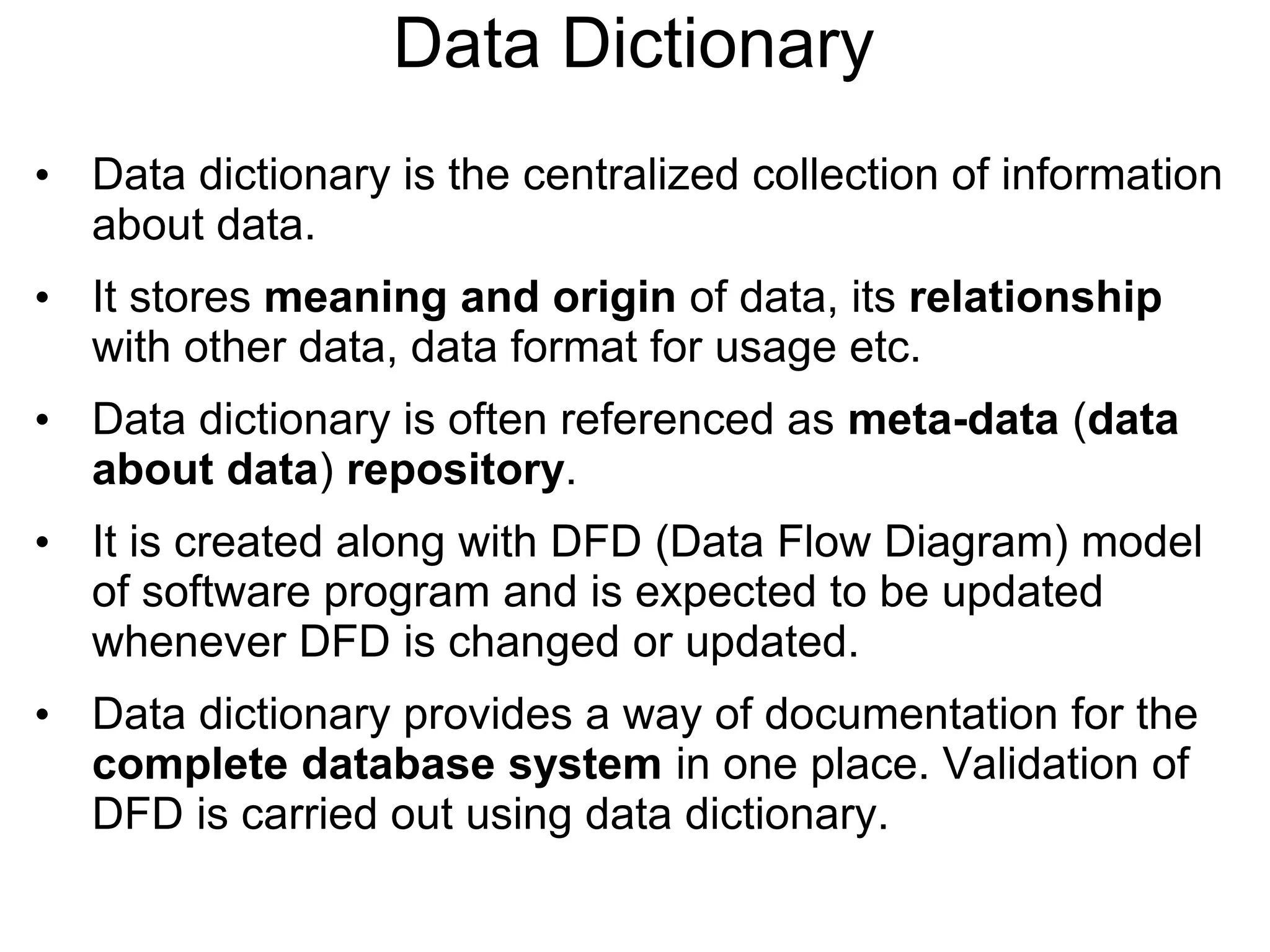 Data Dictionary
• Data dictionary is the centralized collection of information
about data.
• It stores meaning and origin of data, its relationship
with other data, data format for usage etc.
• Data dictionary is often referenced as meta-data (data
about data) repository.
• It is created along with DFD (Data Flow Diagram) model
of software program and is expected to be updated
whenever DFD is changed or updated.
• Data dictionary provides a way of documentation for the
complete database system in one place. Validation of
DFD is carried out using data dictionary.
 