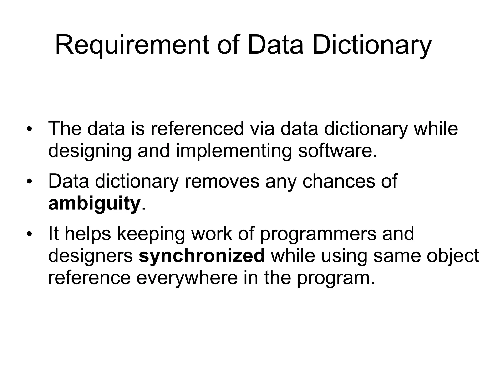 Requirement of Data Dictionary
• The data is referenced via data dictionary while
designing and implementing software.
• Data dictionary removes any chances of
ambiguity.
• It helps keeping work of programmers and
designers synchronized while using same object
reference everywhere in the program.
 