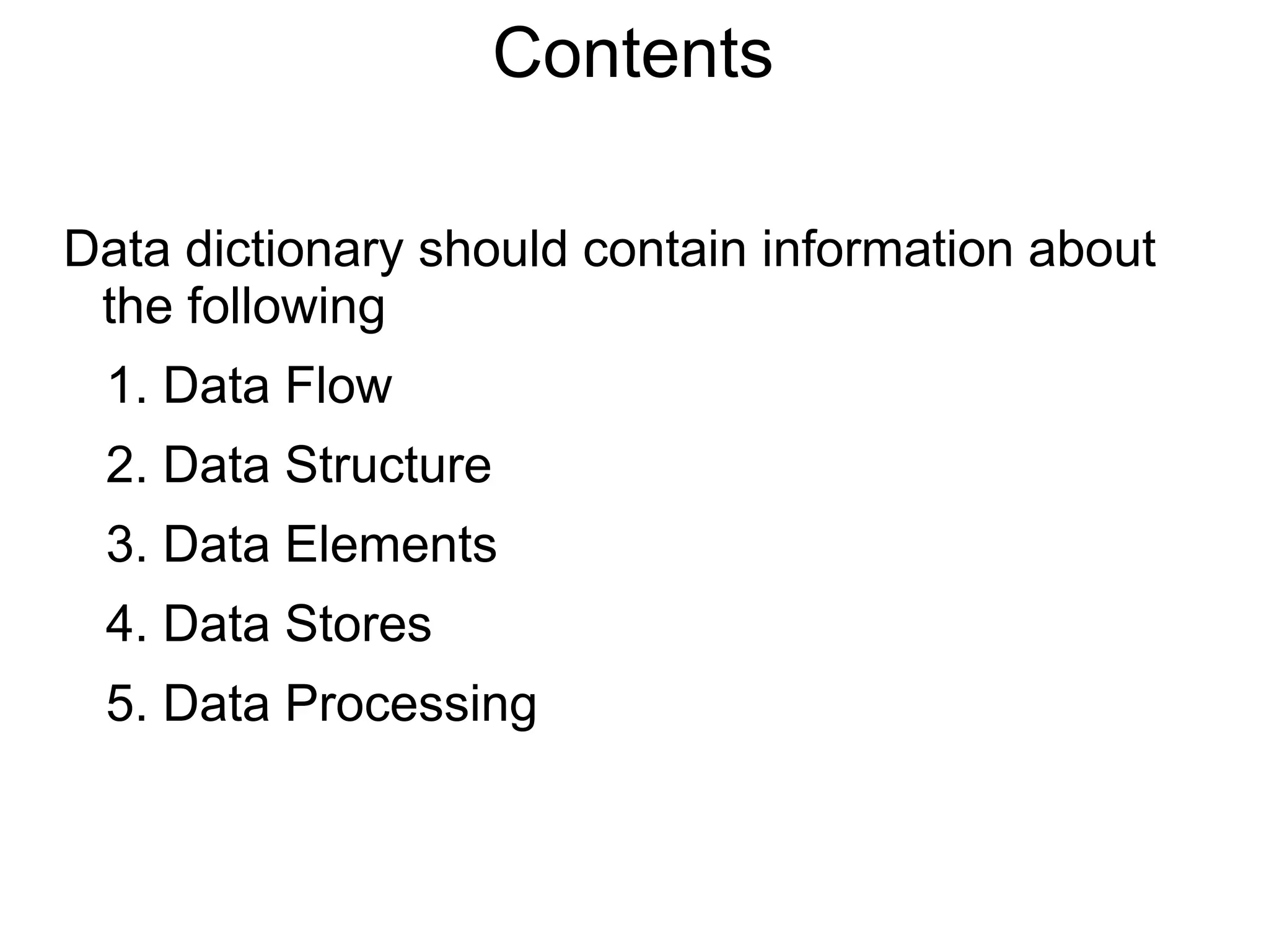 Contents
Data dictionary should contain information about
the following
1. Data Flow
2. Data Structure
3. Data Elements
4. Data Stores
5. Data Processing
 