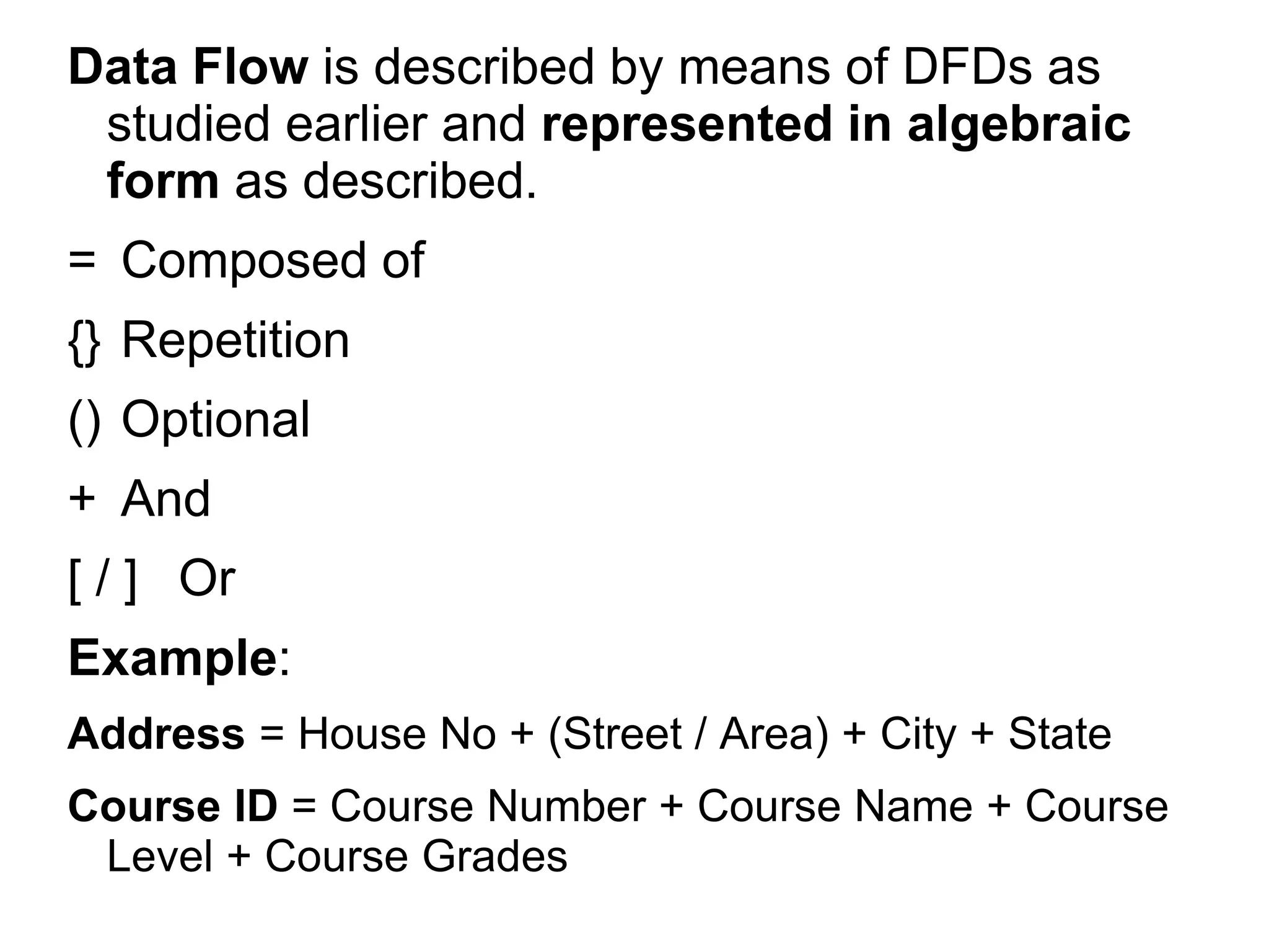 Data Flow is described by means of DFDs as
studied earlier and represented in algebraic
form as described.
= Composed of
{} Repetition
() Optional
+ And
[ / ] Or
Example:
Address = House No + (Street / Area) + City + State
Course ID = Course Number + Course Name + Course
Level + Course Grades
 