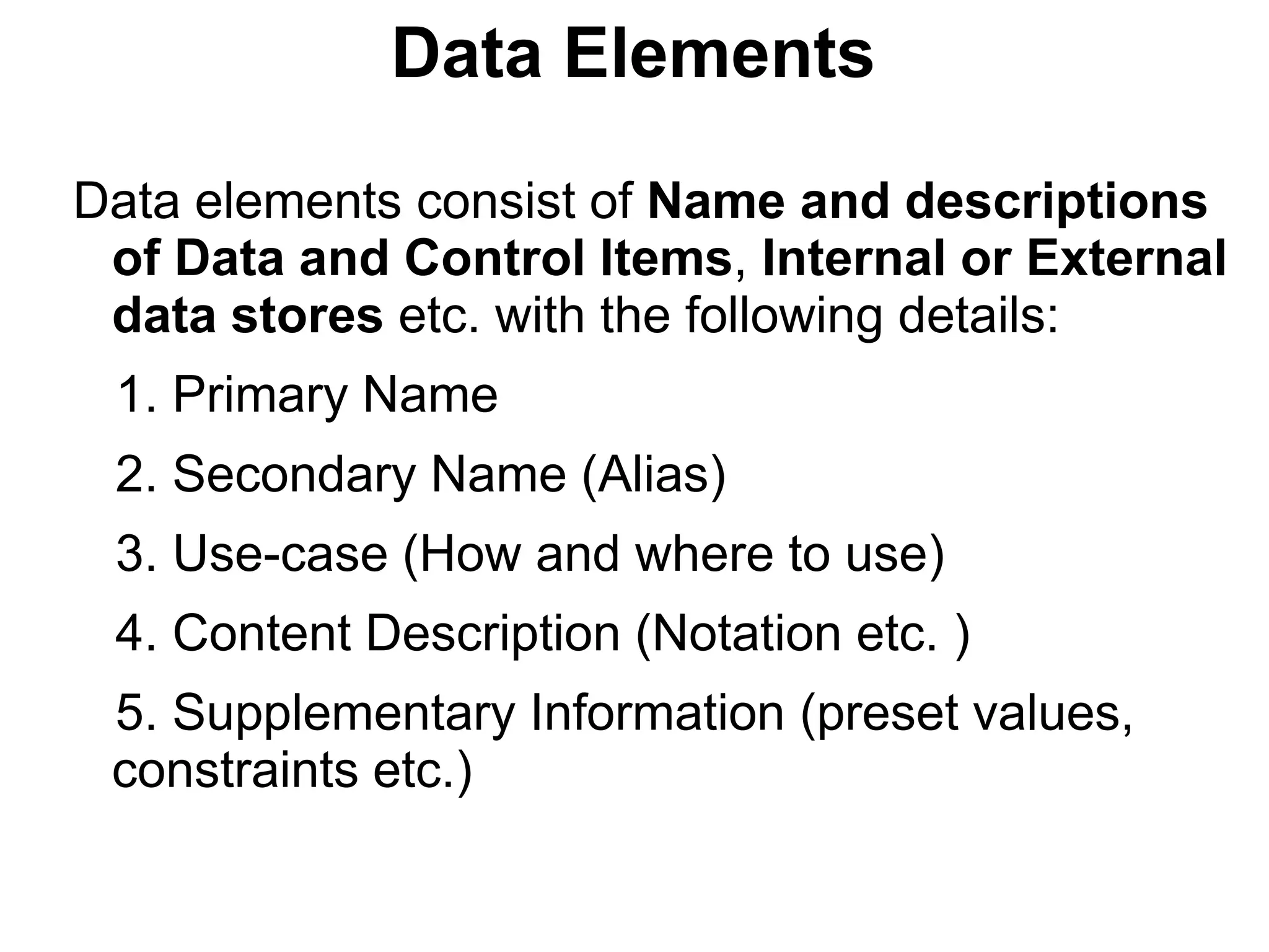 Data Elements
Data elements consist of Name and descriptions
of Data and Control Items, Internal or External
data stores etc. with the following details:
1. Primary Name
2. Secondary Name (Alias)
3. Use-case (How and where to use)
4. Content Description (Notation etc. )
5. Supplementary Information (preset values,
constraints etc.)
 