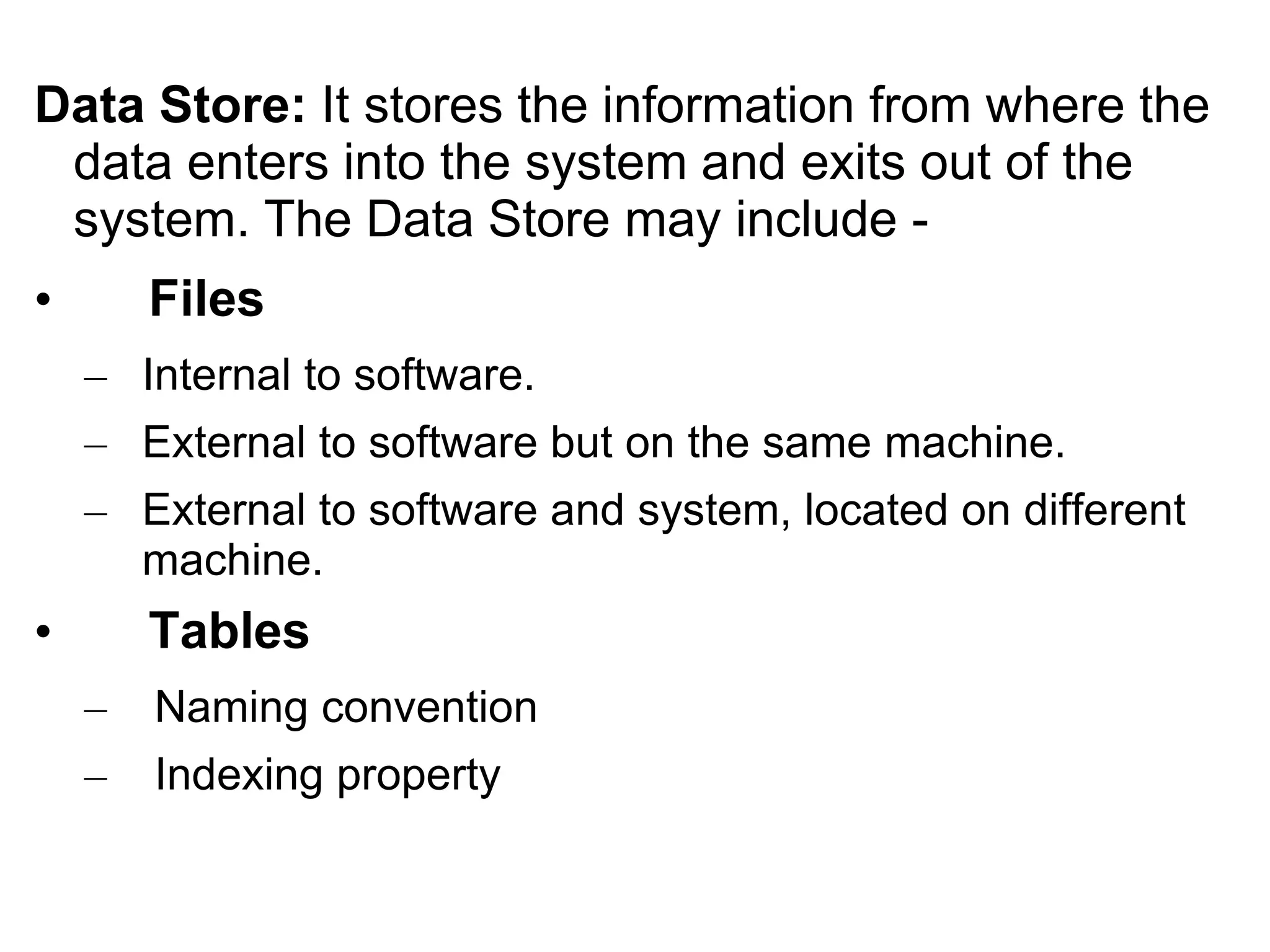 Data Store: It stores the information from where the
data enters into the system and exits out of the
system. The Data Store may include -
• Files
– Internal to software.
– External to software but on the same machine.
– External to software and system, located on different
machine.
• Tables
– Naming convention
– Indexing property
 