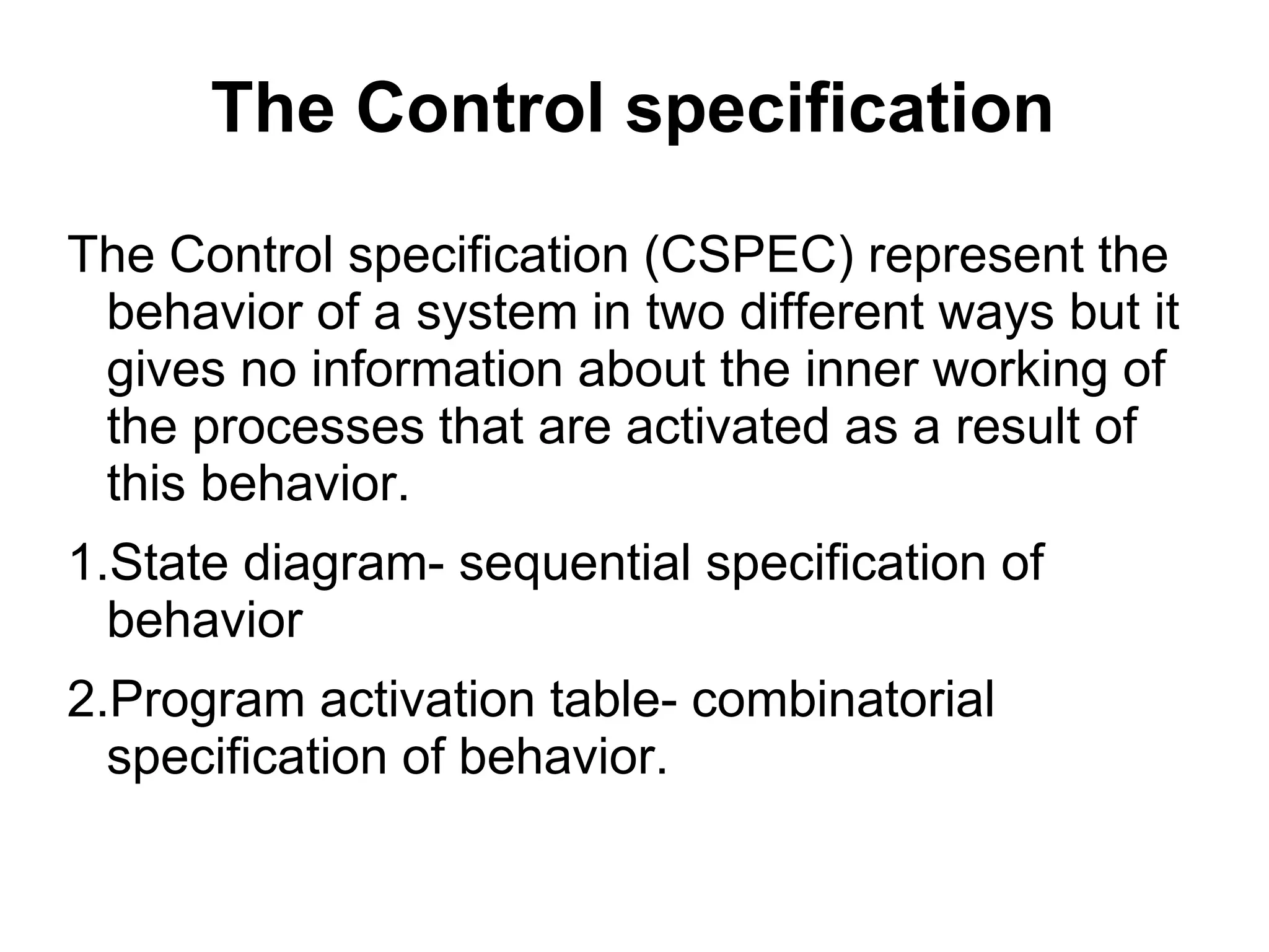 The Control specification
The Control specification (CSPEC) represent the
behavior of a system in two different ways but it
gives no information about the inner working of
the processes that are activated as a result of
this behavior.
1.State diagram- sequential specification of
behavior
2.Program activation table- combinatorial
specification of behavior.
 