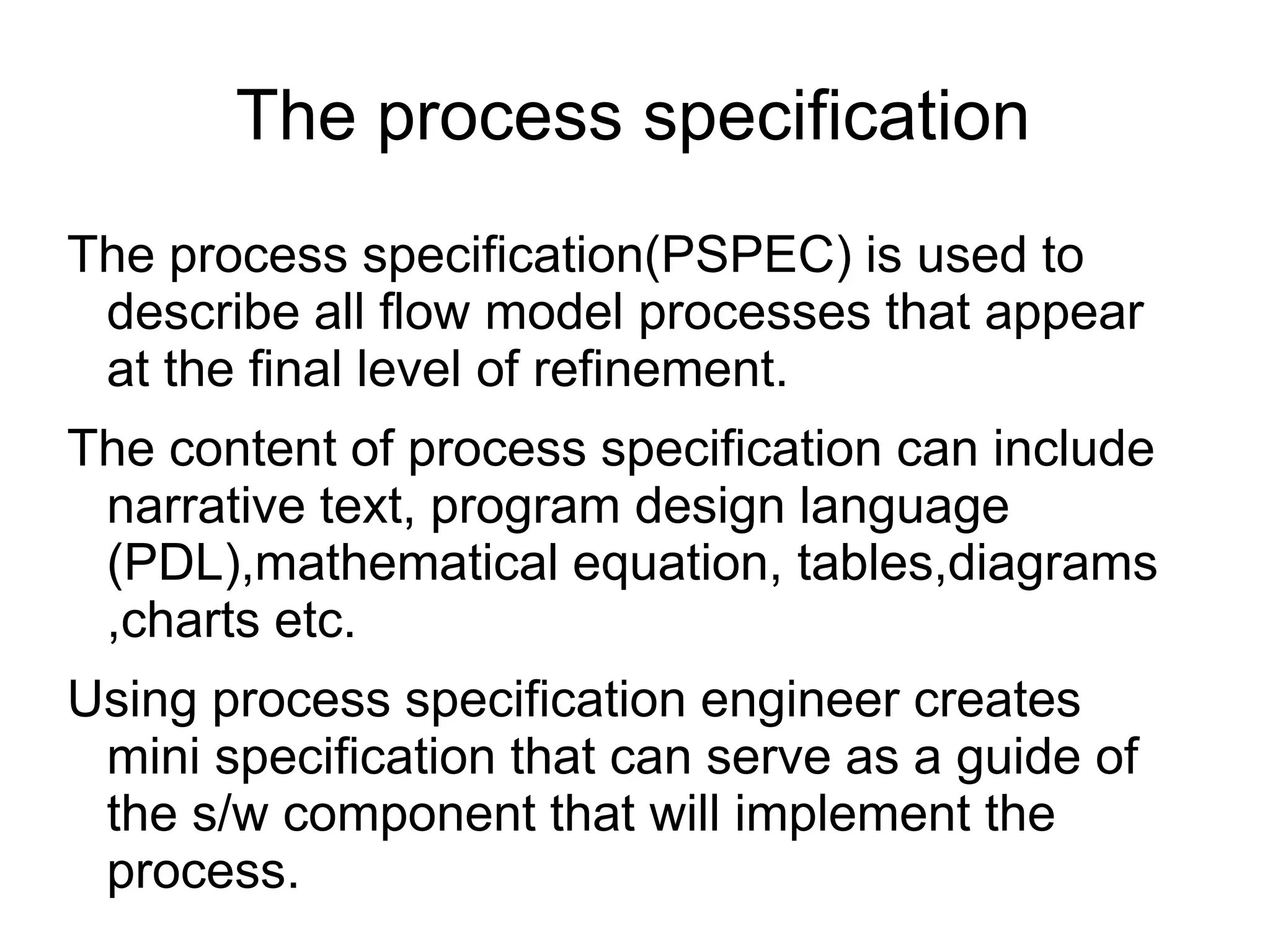 The process specification
The process specification(PSPEC) is used to
describe all flow model processes that appear
at the final level of refinement.
The content of process specification can include
narrative text, program design language
(PDL),mathematical equation, tables,diagrams
,charts etc.
Using process specification engineer creates
mini specification that can serve as a guide of
the s/w component that will implement the
process.
 