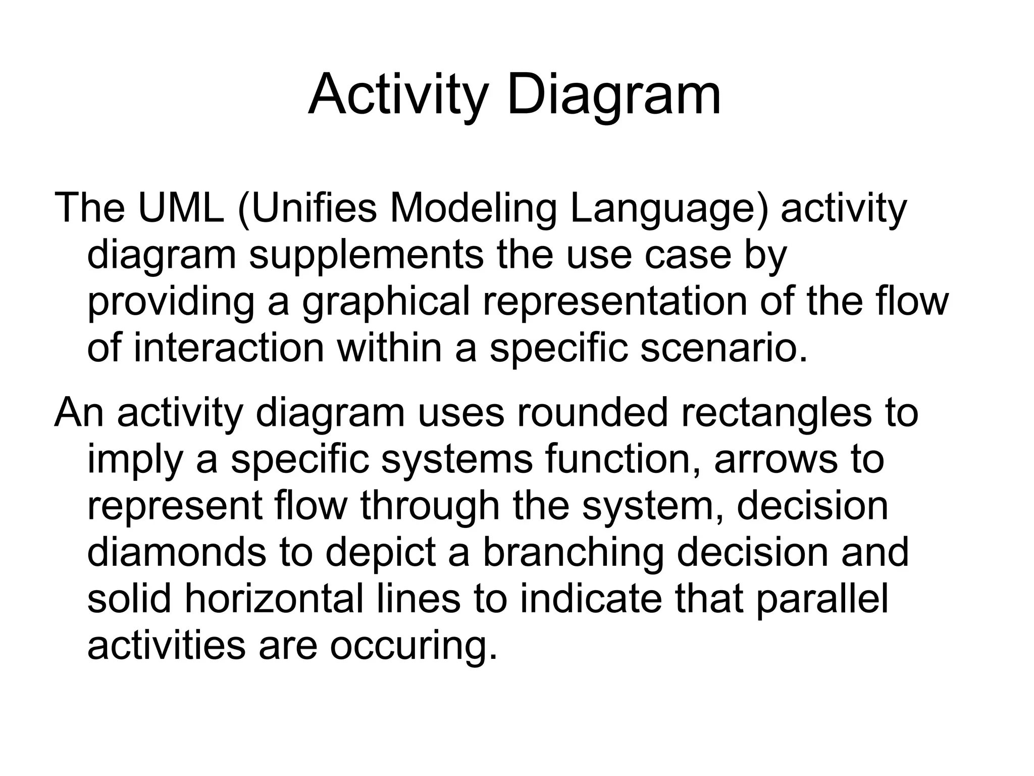 Activity Diagram
The UML (Unifies Modeling Language) activity
diagram supplements the use case by
providing a graphical representation of the flow
of interaction within a specific scenario.
An activity diagram uses rounded rectangles to
imply a specific systems function, arrows to
represent flow through the system, decision
diamonds to depict a branching decision and
solid horizontal lines to indicate that parallel
activities are occuring.
 