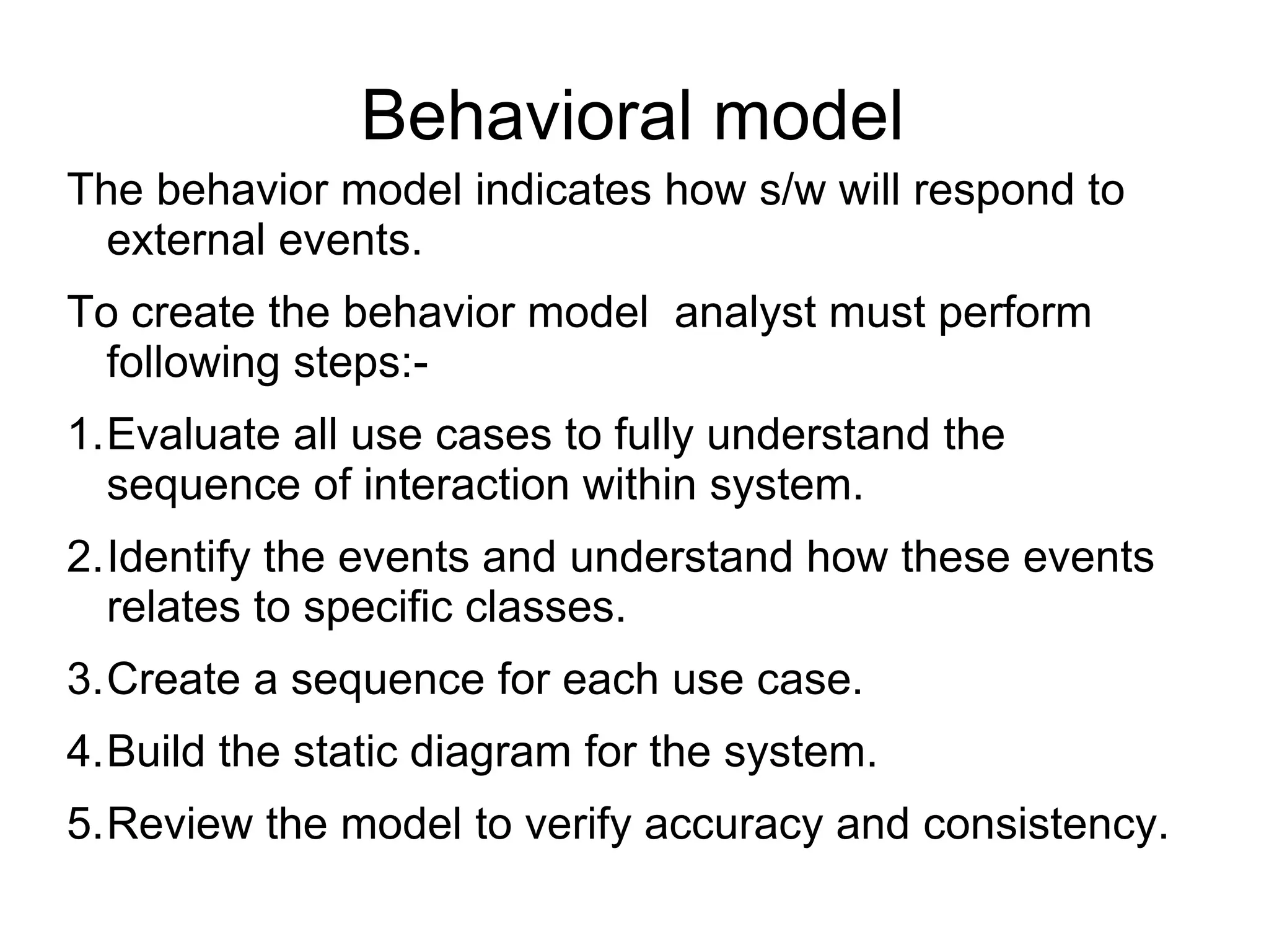 Behavioral model
The behavior model indicates how s/w will respond to
external events.
To create the behavior model analyst must perform
following steps:-
1.Evaluate all use cases to fully understand the
sequence of interaction within system.
2.Identify the events and understand how these events
relates to specific classes.
3.Create a sequence for each use case.
4.Build the static diagram for the system.
5.Review the model to verify accuracy and consistency.
 