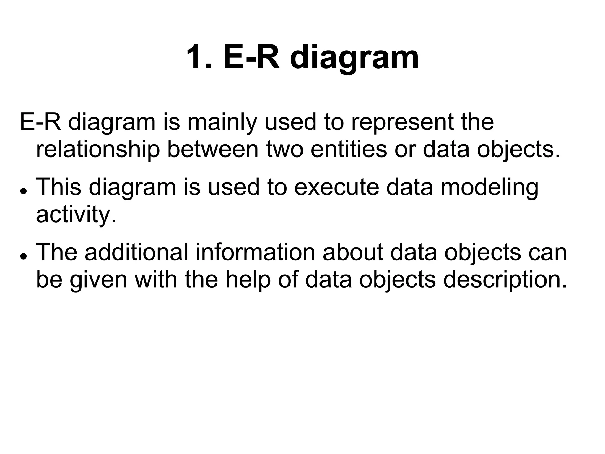 1. E-R diagram
E-R diagram is mainly used to represent the
relationship between two entities or data objects.
 This diagram is used to execute data modeling
activity.
 The additional information about data objects can
be given with the help of data objects description.
 