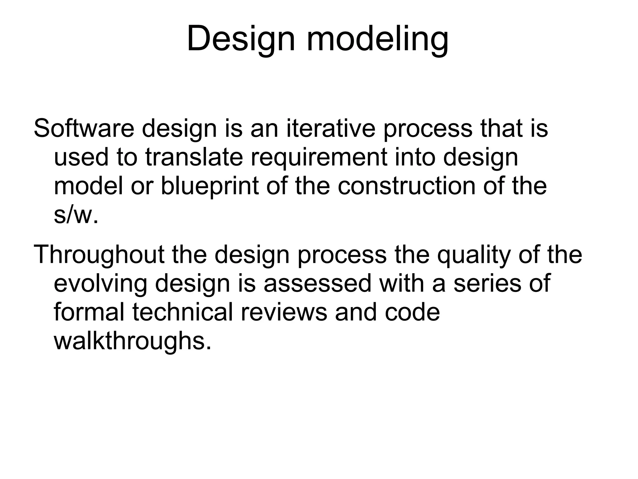Design modeling
Software design is an iterative process that is
used to translate requirement into design
model or blueprint of the construction of the
s/w.
Throughout the design process the quality of the
evolving design is assessed with a series of
formal technical reviews and code
walkthroughs.
 