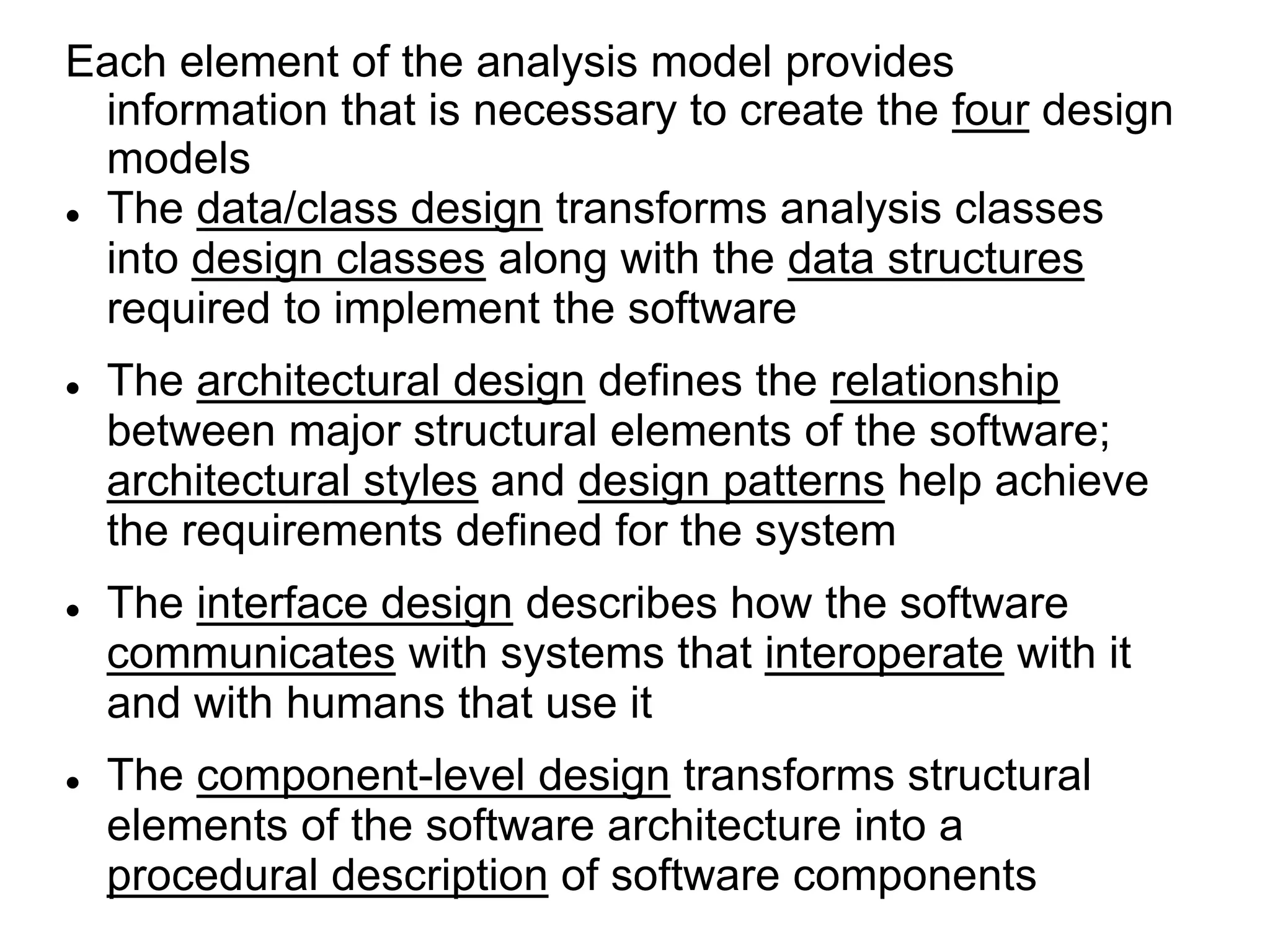 Each element of the analysis model provides
information that is necessary to create the four design
models
 The data/class design transforms analysis classes
into design classes along with the data structures
required to implement the software
 The architectural design defines the relationship
between major structural elements of the software;
architectural styles and design patterns help achieve
the requirements defined for the system
 The interface design describes how the software
communicates with systems that interoperate with it
and with humans that use it
 The component-level design transforms structural
elements of the software architecture into a
procedural description of software components
 