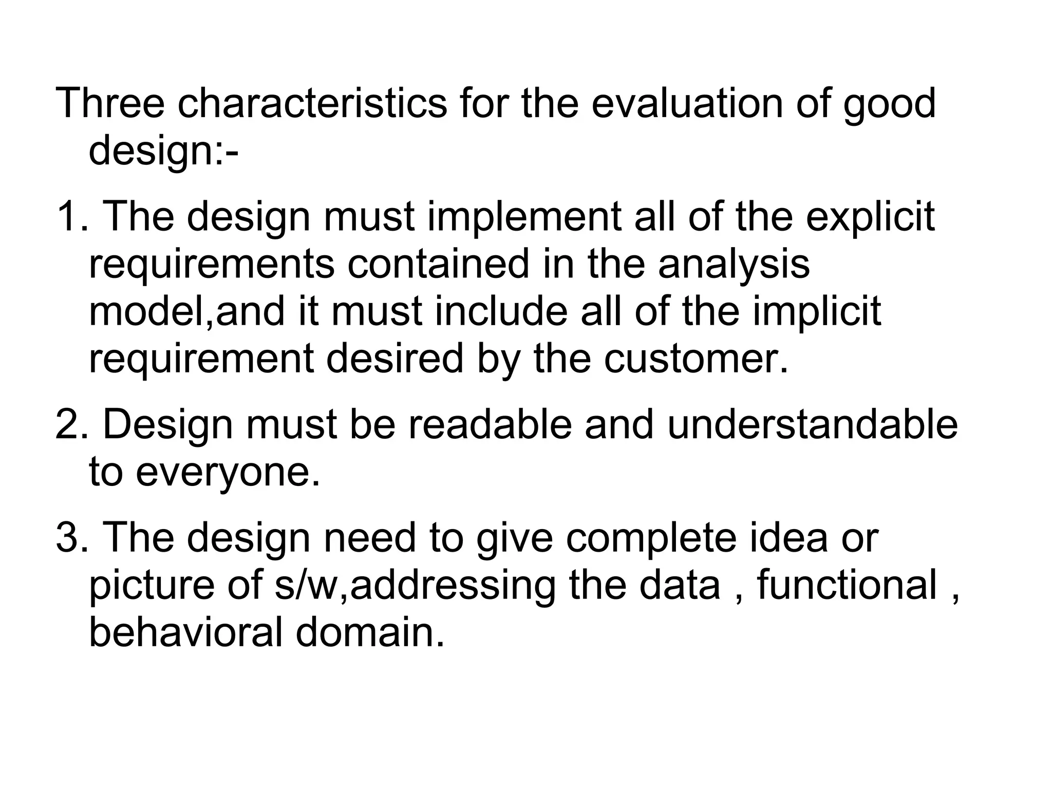 Three characteristics for the evaluation of good
design:-
1. The design must implement all of the explicit
requirements contained in the analysis
model,and it must include all of the implicit
requirement desired by the customer.
2. Design must be readable and understandable
to everyone.
3. The design need to give complete idea or
picture of s/w,addressing the data , functional ,
behavioral domain.
 