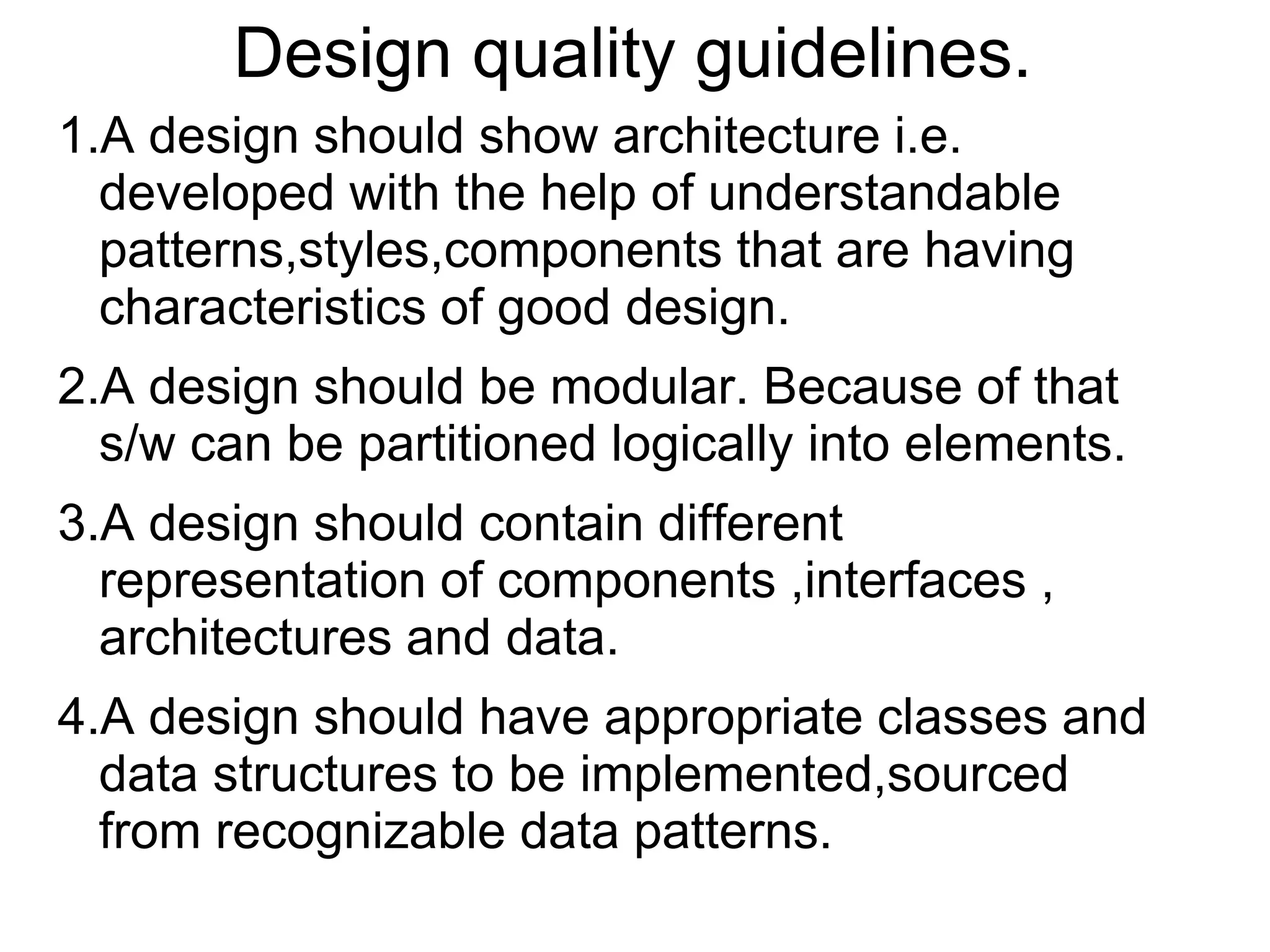 Design quality guidelines.
1.A design should show architecture i.e.
developed with the help of understandable
patterns,styles,components that are having
characteristics of good design.
2.A design should be modular. Because of that
s/w can be partitioned logically into elements.
3.A design should contain different
representation of components ,interfaces ,
architectures and data.
4.A design should have appropriate classes and
data structures to be implemented,sourced
from recognizable data patterns.
 