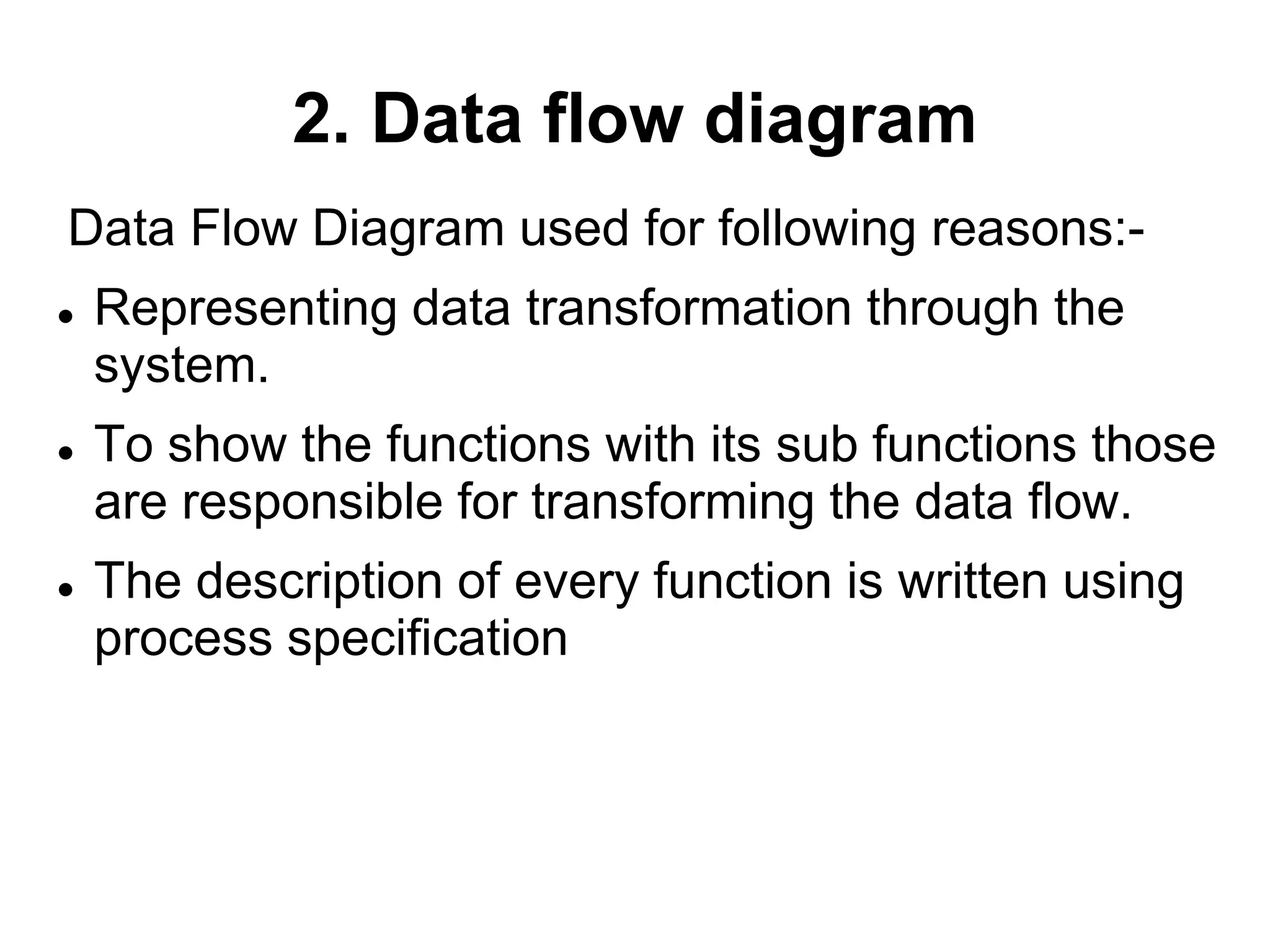 2. Data flow diagram
Data Flow Diagram used for following reasons:-
 Representing data transformation through the
system.
 To show the functions with its sub functions those
are responsible for transforming the data flow.
 The description of every function is written using
process specification
 