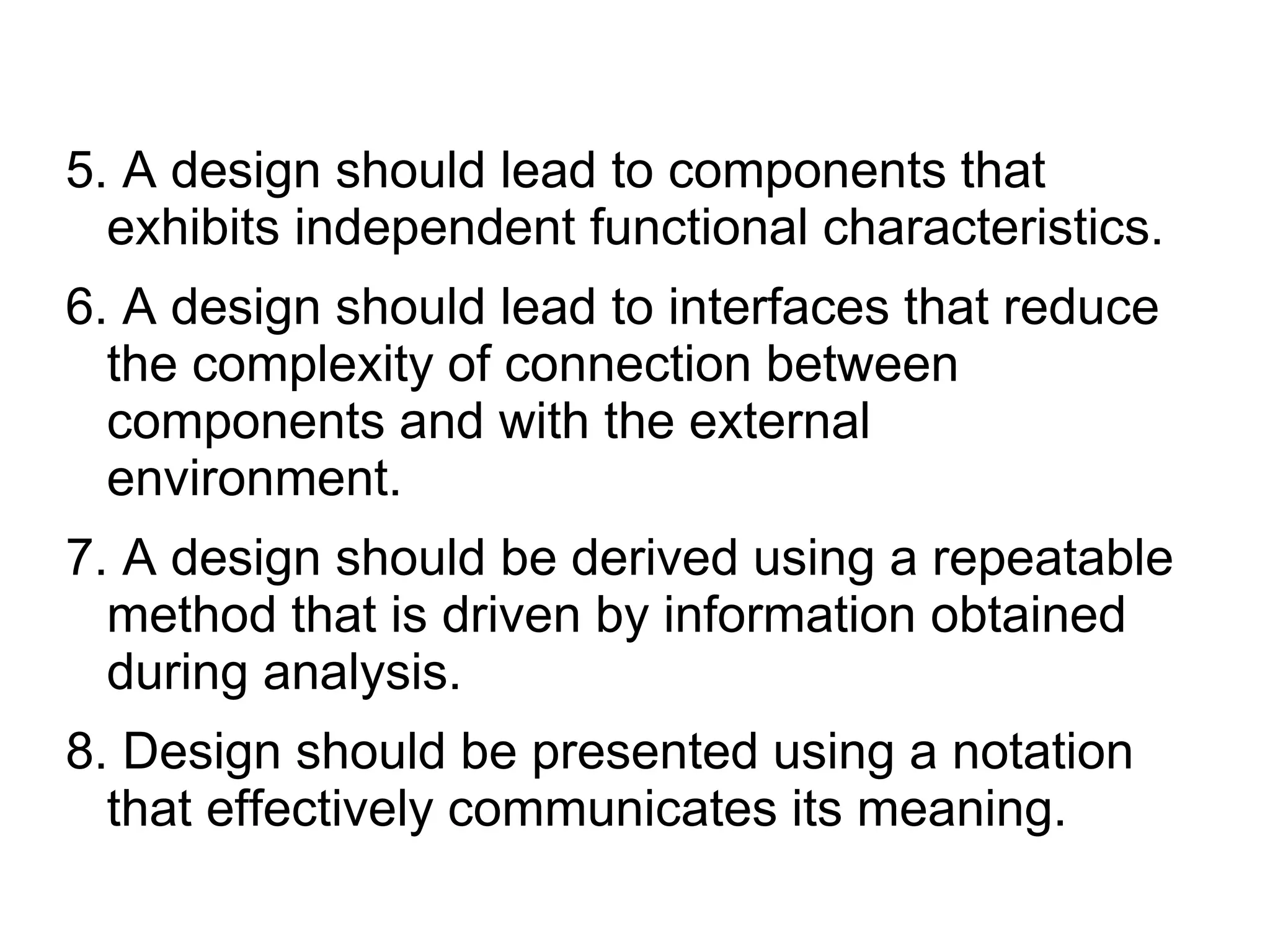 5. A design should lead to components that
exhibits independent functional characteristics.
6. A design should lead to interfaces that reduce
the complexity of connection between
components and with the external
environment.
7. A design should be derived using a repeatable
method that is driven by information obtained
during analysis.
8. Design should be presented using a notation
that effectively communicates its meaning.
 