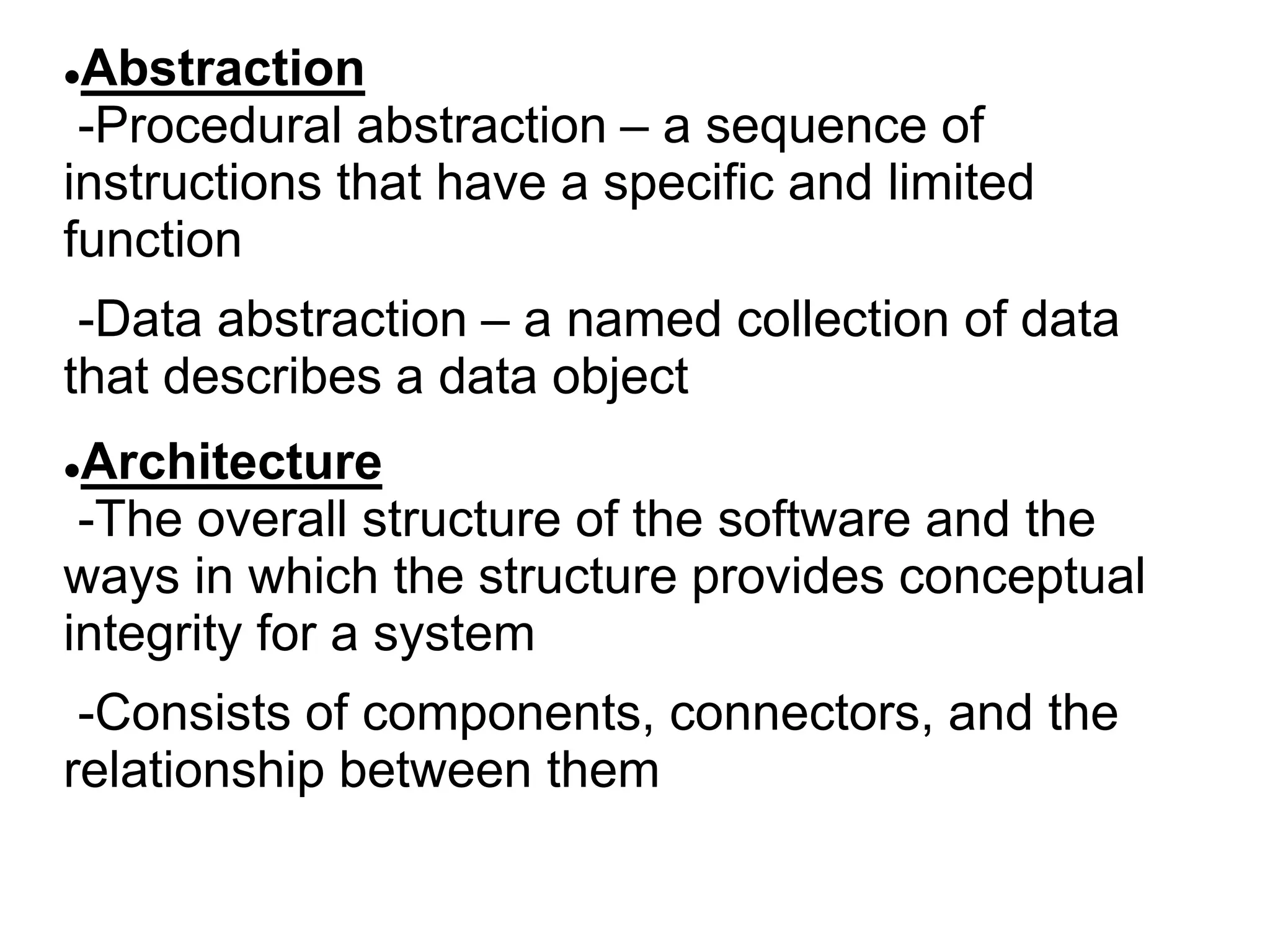 Abstraction
-Procedural abstraction – a sequence of
instructions that have a specific and limited
function
-Data abstraction – a named collection of data
that describes a data object
Architecture
-The overall structure of the software and the
ways in which the structure provides conceptual
integrity for a system
-Consists of components, connectors, and the
relationship between them
 