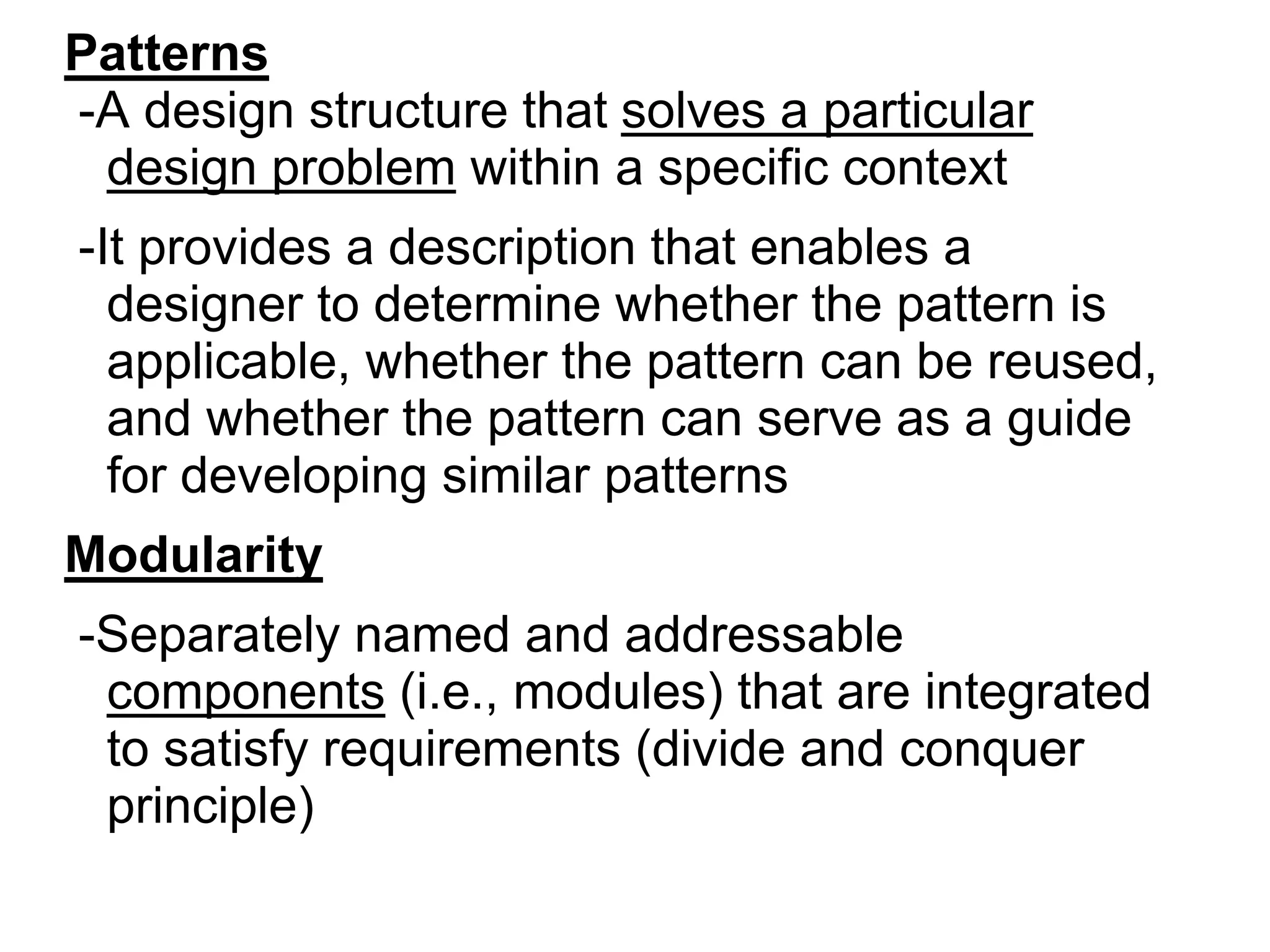 Patterns
-A design structure that solves a particular
design problem within a specific context
-It provides a description that enables a
designer to determine whether the pattern is
applicable, whether the pattern can be reused,
and whether the pattern can serve as a guide
for developing similar patterns
Modularity
-Separately named and addressable
components (i.e., modules) that are integrated
to satisfy requirements (divide and conquer
principle)
 