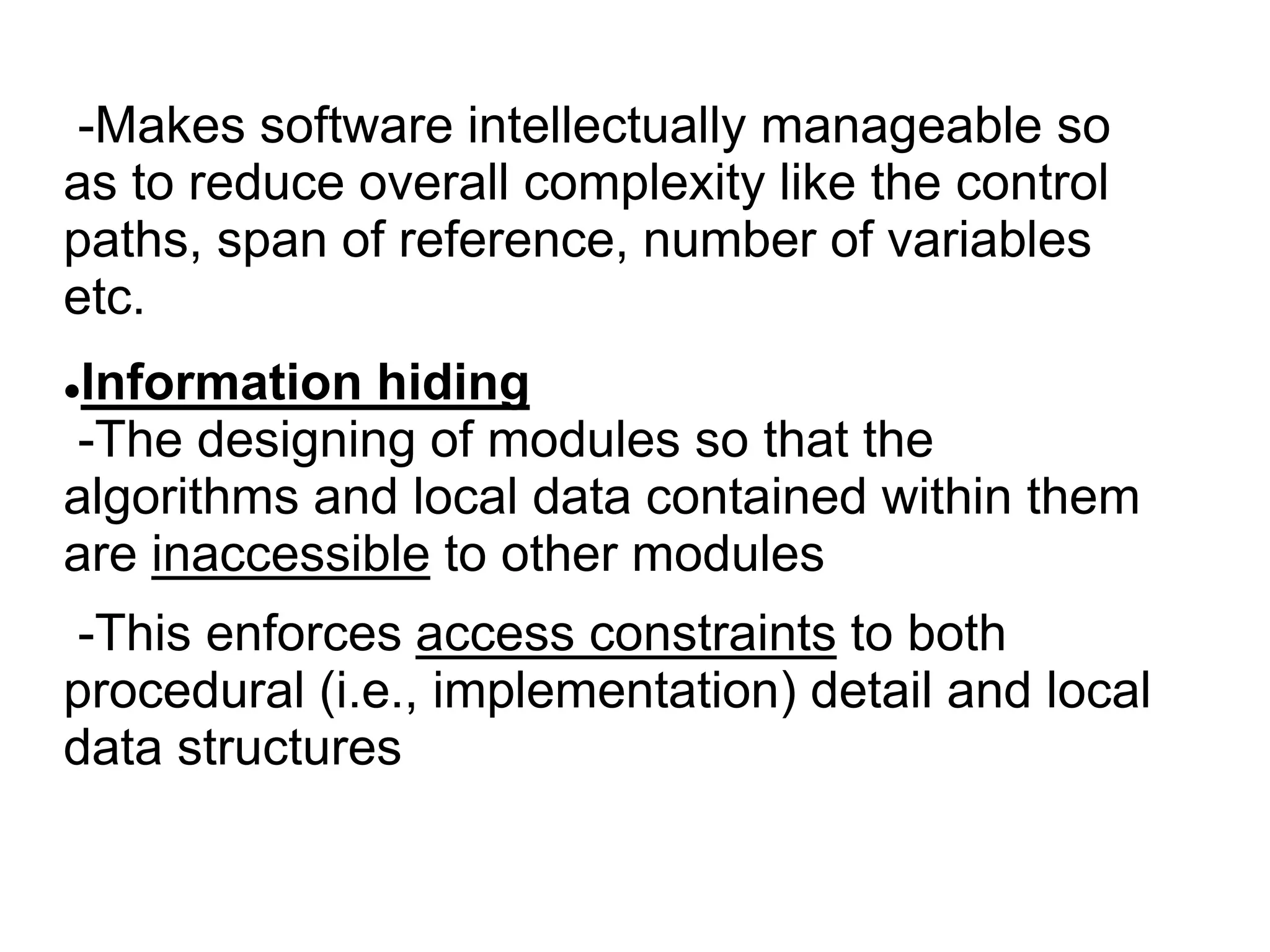 -Makes software intellectually manageable so
as to reduce overall complexity like the control
paths, span of reference, number of variables
etc.
Information hiding
-The designing of modules so that the
algorithms and local data contained within them
are inaccessible to other modules
-This enforces access constraints to both
procedural (i.e., implementation) detail and local
data structures
 