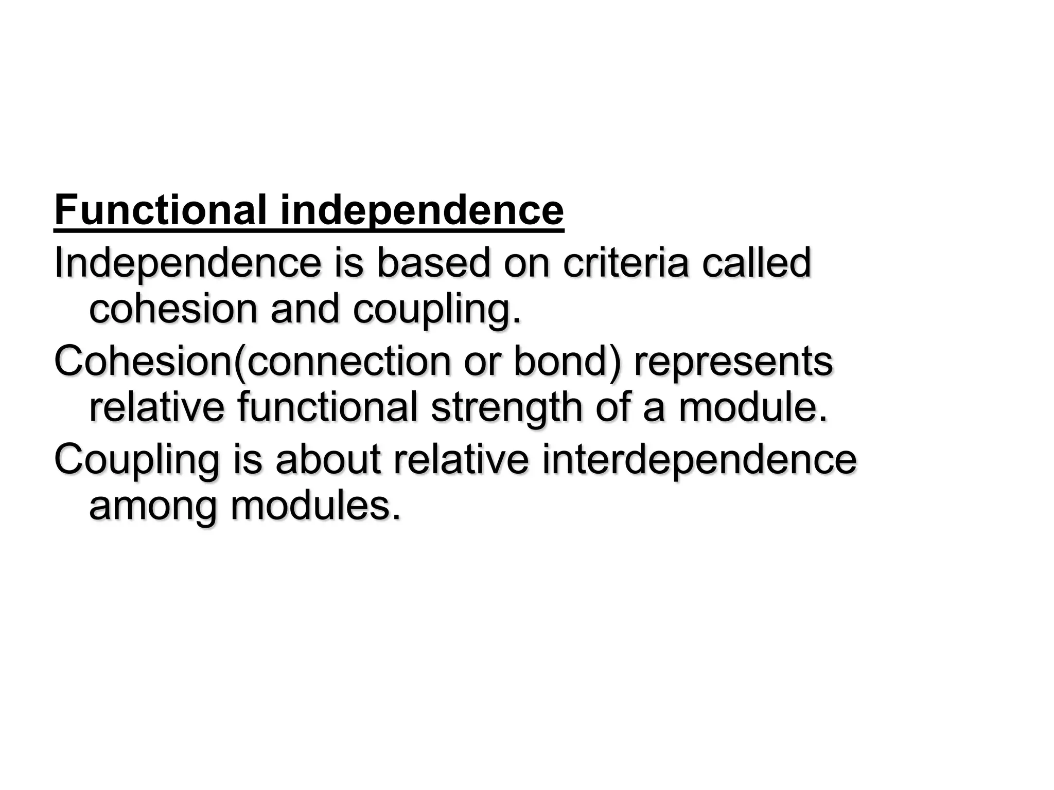 Functional independence
Independence is based on criteria called
cohesion and coupling.
Cohesion(connection or bond) represents
relative functional strength of a module.
Coupling is about relative interdependence
among modules.
 