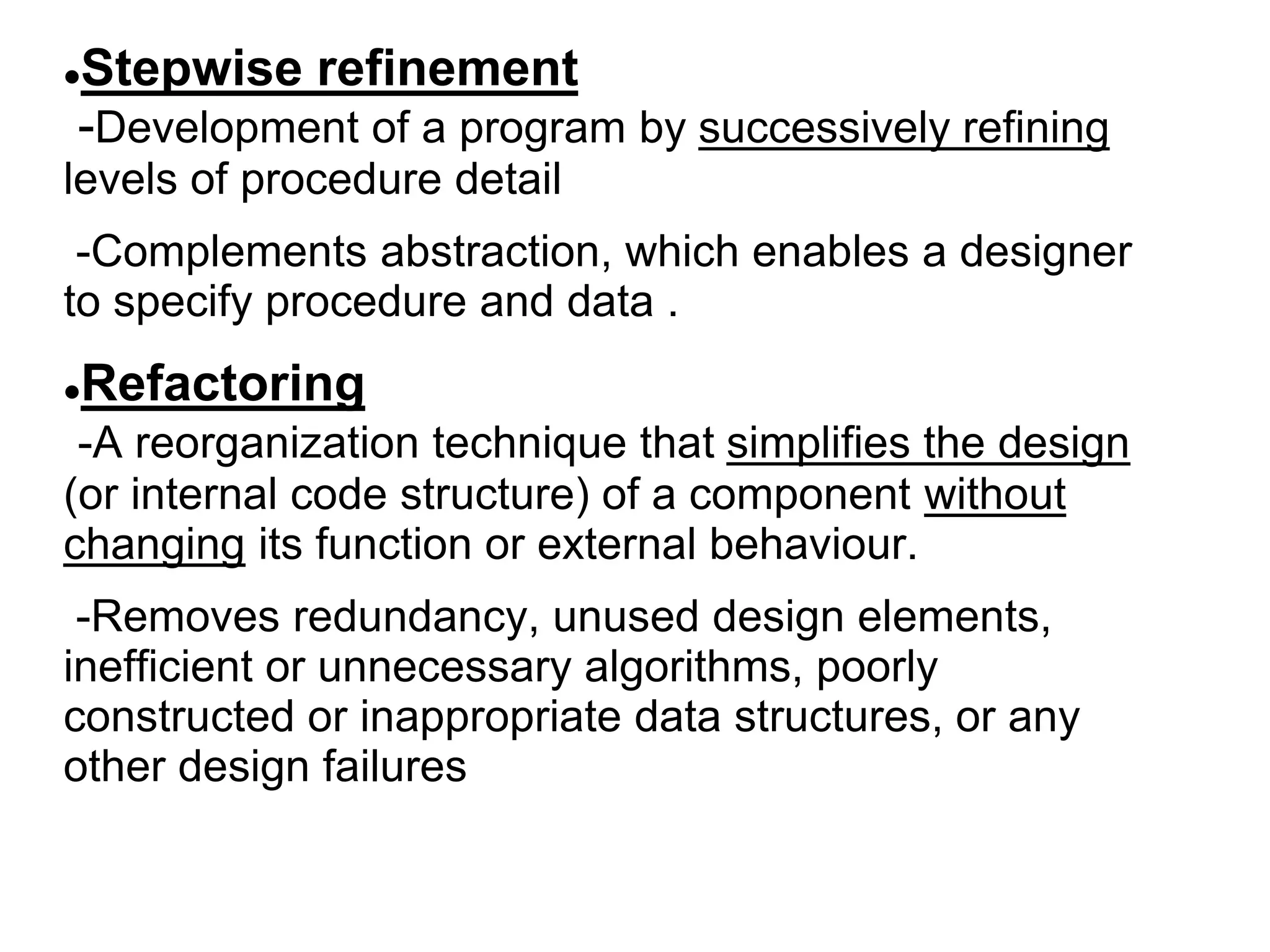 Stepwise refinement
-Development of a program by successively refining
levels of procedure detail
-Complements abstraction, which enables a designer
to specify procedure and data .
Refactoring
-A reorganization technique that simplifies the design
(or internal code structure) of a component without
changing its function or external behaviour.
-Removes redundancy, unused design elements,
inefficient or unnecessary algorithms, poorly
constructed or inappropriate data structures, or any
other design failures
 