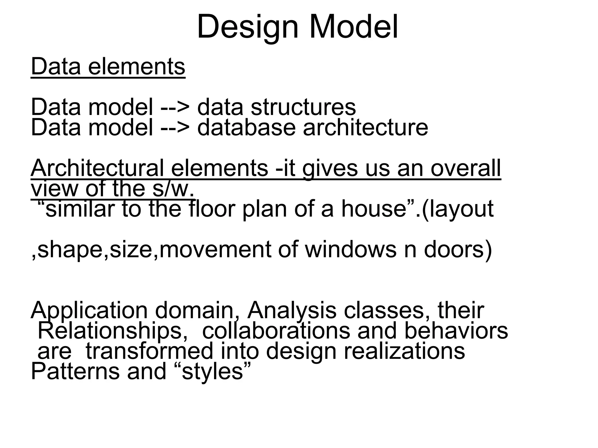 Design Model
Data elements
Data model --> data structures
Data model --> database architecture
Architectural elements -it gives us an overall
view of the s/w.
“similar to the floor plan of a house”.(layout
,shape,size,movement of windows n doors)
Application domain, Analysis classes, their
Relationships, collaborations and behaviors
are transformed into design realizations
Patterns and “styles”
 