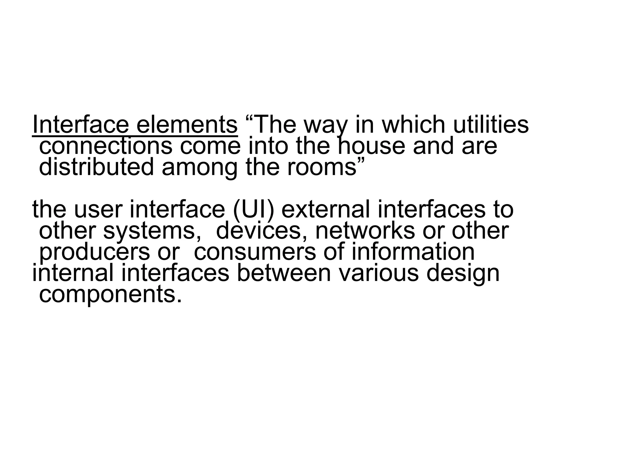 Interface elements “The way in which utilities
connections come into the house and are
distributed among the rooms”
the user interface (UI) external interfaces to
other systems, devices, networks or other
producers or consumers of information
internal interfaces between various design
components.
 