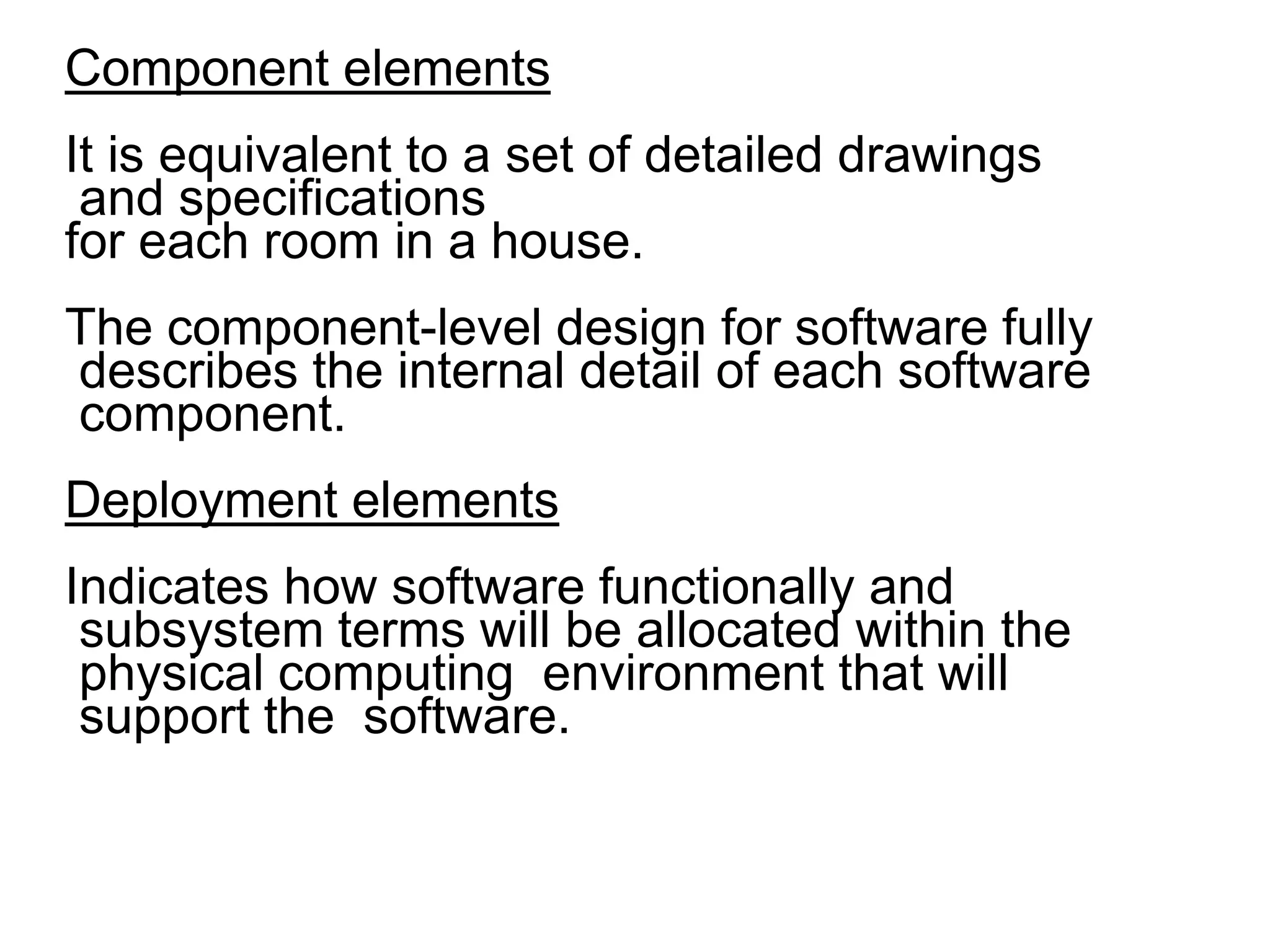 Component elements
It is equivalent to a set of detailed drawings
and specifications
for each room in a house.
The component-level design for software fully
describes the internal detail of each software
component.
Deployment elements
Indicates how software functionally and
subsystem terms will be allocated within the
physical computing environment that will
support the software.
 