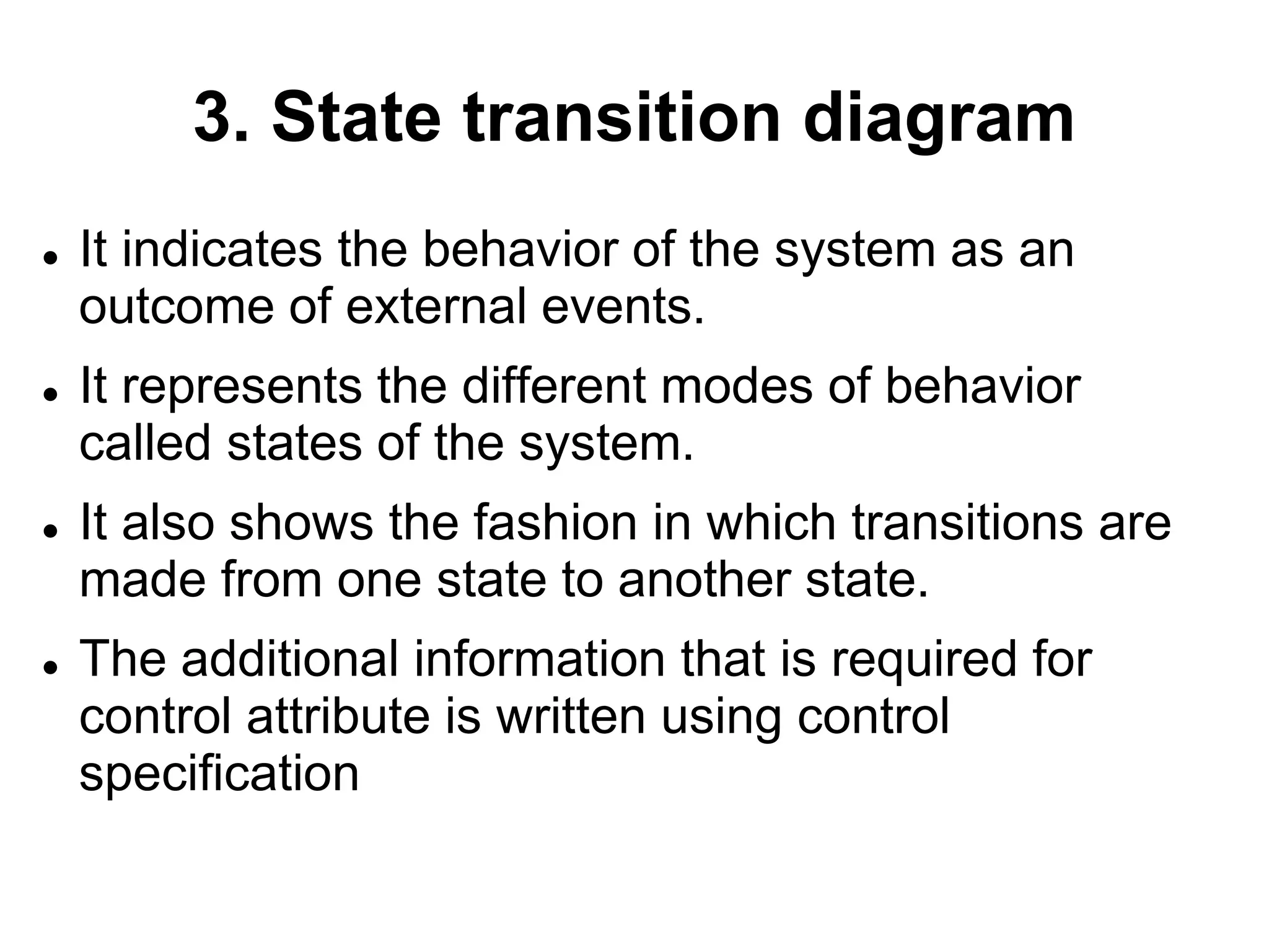 3. State transition diagram
 It indicates the behavior of the system as an
outcome of external events.
 It represents the different modes of behavior
called states of the system.
 It also shows the fashion in which transitions are
made from one state to another state.
 The additional information that is required for
control attribute is written using control
specification
 