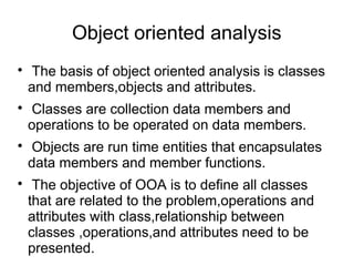 Object oriented analysis

The basis of object oriented analysis is classes
and members,objects and attributes.

Classes are collection data members and
operations to be operated on data members.

Objects are run time entities that encapsulates
data members and member functions.

The objective of OOA is to define all classes
that are related to the problem,operations and
attributes with class,relationship between
classes ,operations,and attributes need to be
presented.
 