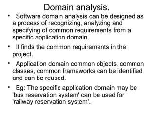 Domain analysis.

Software domain analysis can be designed as
a process of recognizing, analyzing and
specifying of common requirements from a
specific application domain.

It finds the common requirements in the
project.

Application domain common objects, common
classes, common frameworks can be identified
and can be reused.

Eg: The specific application domain may be
'bus reservation system' can be used for
'railway reservation system'.
 