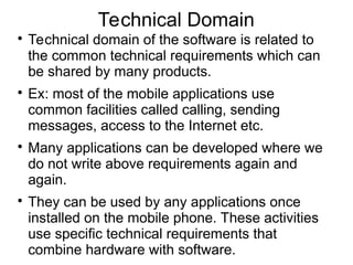 Technical Domain

Technical domain of the software is related to
the common technical requirements which can
be shared by many products.

Ex: most of the mobile applications use
common facilities called calling, sending
messages, access to the Internet etc.

Many applications can be developed where we
do not write above requirements again and
again.

They can be used by any applications once
installed on the mobile phone. These activities
use specific technical requirements that
combine hardware with software.
 