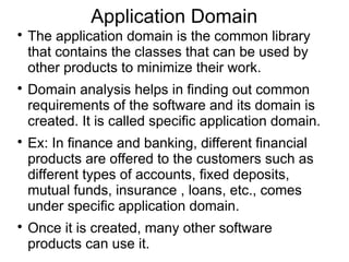 Application Domain

The application domain is the common library
that contains the classes that can be used by
other products to minimize their work.

Domain analysis helps in finding out common
requirements of the software and its domain is
created. It is called specific application domain.

Ex: In finance and banking, different financial
products are offered to the customers such as
different types of accounts, fixed deposits,
mutual funds, insurance , loans, etc., comes
under specific application domain.

Once it is created, many other software
products can use it.
 