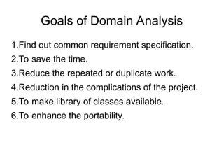Goals of Domain Analysis
1.Find out common requirement specification.
2.To save the time.
3.Reduce the repeated or duplicate work.
4.Reduction in the complications of the project.
5.To make library of classes available.
6.To enhance the portability.
 