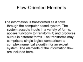 Flow-Oriented Elements
The information is transformed as it flows
through the computer based system. The
system accepts inputs in a variety of forms,
applies functions to transform it; and produces
output in different forms. The transforms may
comprise a single logical comparison, a
complex numerical algorithm or an expert
system. The elements of the information flow
are included here.
 