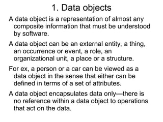 1. Data objects
A data object is a representation of almost any
composite information that must be understood
by software.
A data object can be an external entity, a thing,
an occurrence or event, a role, an
organizational unit, a place or a structure.
For ex, a person or a car can be viewed as a
data object in the sense that either can be
defined in terms of a set of attributes.
A data object encapsulates data only—there is
no reference within a data object to operations
that act on the data.
 